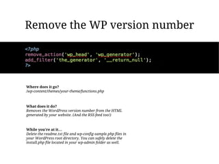 Remove the WP version number




Where does it go?
/wp-content/themes/your-theme/functions.php



What does it do?
Removes the WordPress version number from the HTML
generated by your website. (And the RSS feed too!)



While you're at it…
Delete the readme.txt file and wp-config-sample.php files in
your WordPress root directory. You can safely delete the
install.php file located in your wp-admin folder as well.
 