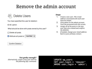 Remove the admin account
                                           Steps
                                            1. Create a new user. The e-mail
                                                 address associated with each user
                                                 must be unique.
                                            2.   Click delete on the admin account.
                                                 You'll be presented with this screen.
                                            3.   Assign all of the posts to the new
                                                 user that you created and confirm
                                                 the deletion.
                                            4.   If needed, change your email address
                                                 back to your primary contact.




                Not geeky enough?
Alternatively, create a new user and run
           the following SQL command.
 