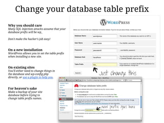 Change your database table prefix
Why you should care
Many SQL injection attacks assume that your
database prefix will be wp_

Don't make the hacker's job easy!



On a new installation
WordPress allows you to set the table prefix
when installing a new site.



On existing sites
You'll either need to change things in
the database and wp-config.php
directly, or use a plugin to help you.



For heaven's sake
Make a backup of your site
database before trying to
change table prefix names.
 