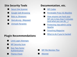 Site Security Tools               Documentation, etc.
  ■   Securi Site Scanner           ■   WP Codex
  ■   Google Safe Browsing          ■   Perishable Press 5G Blacklist
  ■   Bots vs. Browsers             ■   How anyone can hack your
                                        WP site in less than 5 minutes
  ■   iSecLab.org - Wepawet
                                        (and what you can do…)
  ■   Unmask Parasites              ■   Protecting /wp-admin using
                                        Apache
                                    ■   Smashing Magazine
                                    ■   What to do if you're hacked
Plugin Recommendations
  ■   Limit Login Attempts
  ■   WP Security Scan
  ■   Duo Two-Factor
      Authentication          ■   WP File Monitor Plus

  ■   Theme Check             ■   Akismet
 