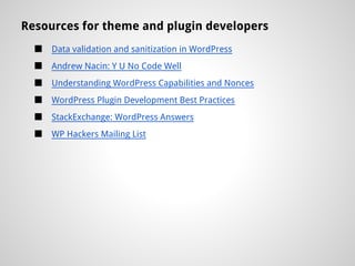 Resources for theme and plugin developers
  ■   Data validation and sanitization in WordPress
  ■   Andrew Nacin: Y U No Code Well
  ■   Understanding WordPress Capabilities and Nonces
  ■   WordPress Plugin Development Best Practices
  ■   StackExchange: WordPress Answers
  ■   WP Hackers Mailing List
 