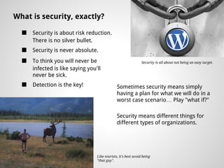 What is security, exactly?

  ■   Security is about risk reduction.
      There is no silver bullet.
  ■   Security is never absolute.
  ■   To think you will never be                                Security is all about not being an easy target.
      infected is like saying you'll
      never be sick.
  ■   Detection is the key!                    Sometimes security means simply
                                               having a plan for what we will do in a
                                               worst case scenario… Play "what if?"

                                               Security means different things for
                                               different types of organizations.




                                  Like tourists, it's best avoid being
                                  "that guy".
 