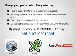 Change your passwords… like yesterday.

  ■   Hard to guess. Hard for a brute force attack to succeed.
  ■   Avoid any combination of your name, company name, username,
      etc.
  ■   Don't use dictionary words; in any language.
  ■   Stop using the same password for everything. Email, DB, Admin, FTP.

   My daughter is Emery. 07152013 She likes dogs!

                  MdiE.07152013Sld!




   1Password                   KeyPassX
 