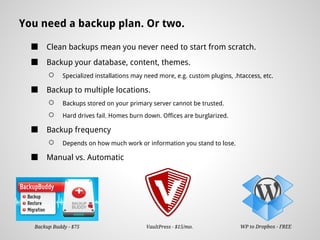 You need a backup plan. Or two.

  ■   Clean backups mean you never need to start from scratch.
  ■   Backup your database, content, themes.
       ○     Specialized installations may need more, e.g. custom plugins, .htaccess, etc.

  ■   Backup to multiple locations.
       ○     Backups stored on your primary server cannot be trusted.
       ○     Hard drives fail. Homes burn down. Offices are burglarized.

  ■   Backup frequency
       ○     Depends on how much work or information you stand to lose.

  ■   Manual vs. Automatic




  Backup Buddy - $75                       VaultPress - $15/mo.              WP to Dropbox - FREE
 