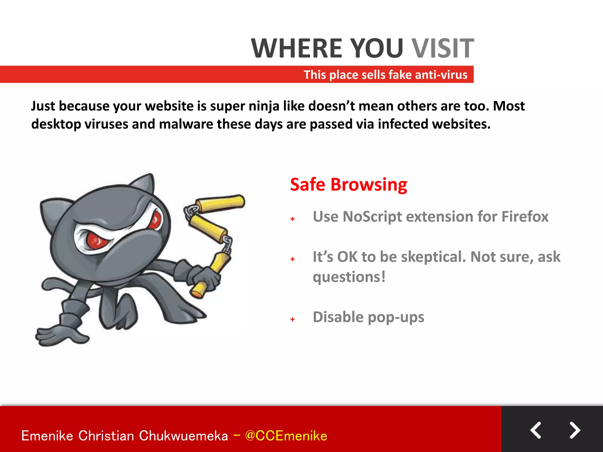 Safe Browsing
+ Use NoScript extension for Firefox
+ It’s OK to be skeptical. Not sure, ask
questions!
+ Disable pop-ups
This place sells fake anti-virus
WHERE YOU VISIT
Just because your website is super ninja like doesn’t mean others are too. Most
desktop viruses and malware these days are passed via infected websites.
Emenike Christian Chukwuemeka - @CCEmenike
 