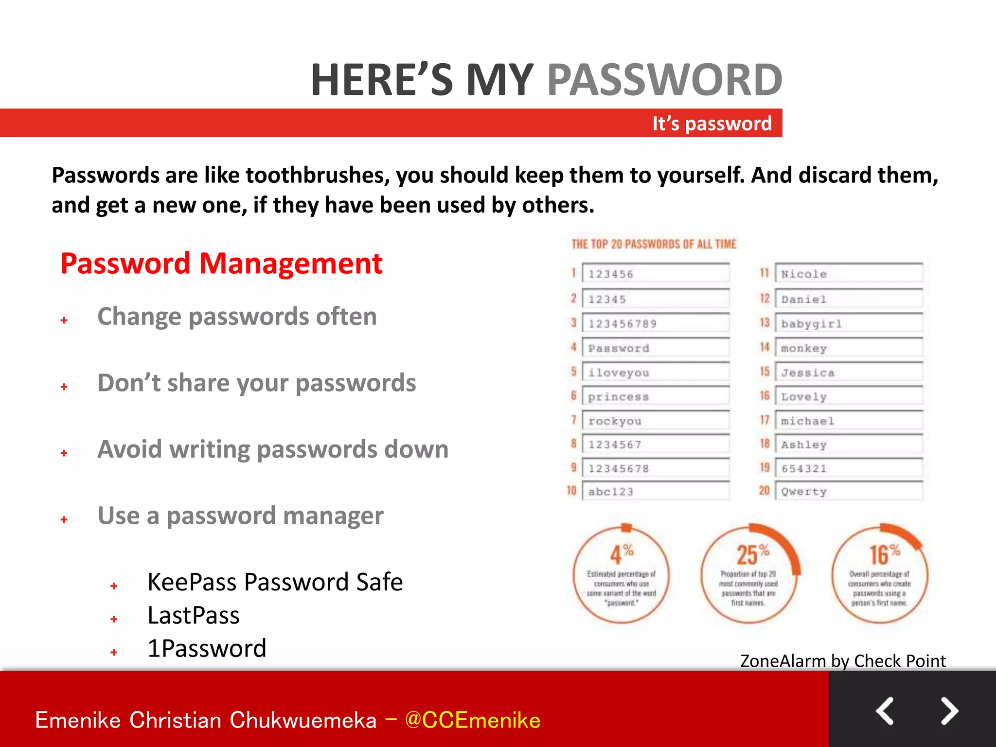 Password Management
+ Change passwords often
+ Don’t share your passwords
+ Avoid writing passwords down
+ Use a password manager
+ KeePass Password Safe
+ LastPass
+ 1Password
It’s password
HERE’S MY PASSWORD
Passwords are like toothbrushes, you should keep them to yourself. And discard them,
and get a new one, if they have been used by others.
ZoneAlarm by Check Point
Emenike Christian Chukwuemeka - @CCEmenike
 