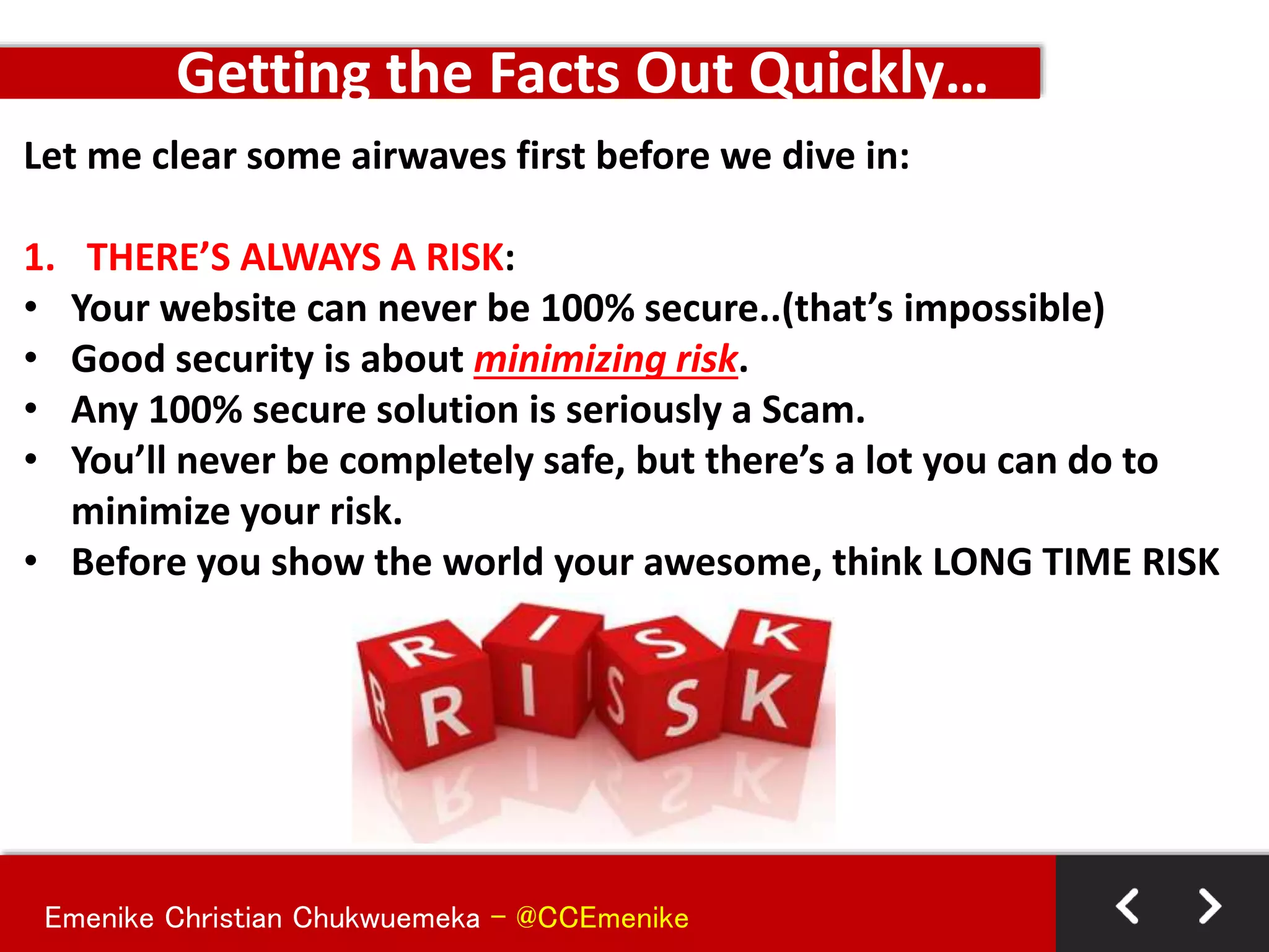 Emenike Christian Chukwuemeka - @CCEmenike
Let me clear some airwaves first before we dive in:
1. THERE’S ALWAYS A RISK:
• Your website can never be 100% secure..(that’s impossible)
• Good security is about minimizing risk.
• Any 100% secure solution is seriously a Scam.
• You’ll never be completely safe, but there’s a lot you can do to
minimize your risk.
• Before you show the world your awesome, think LONG TIME RISK
Getting the Facts Out Quickly…
 