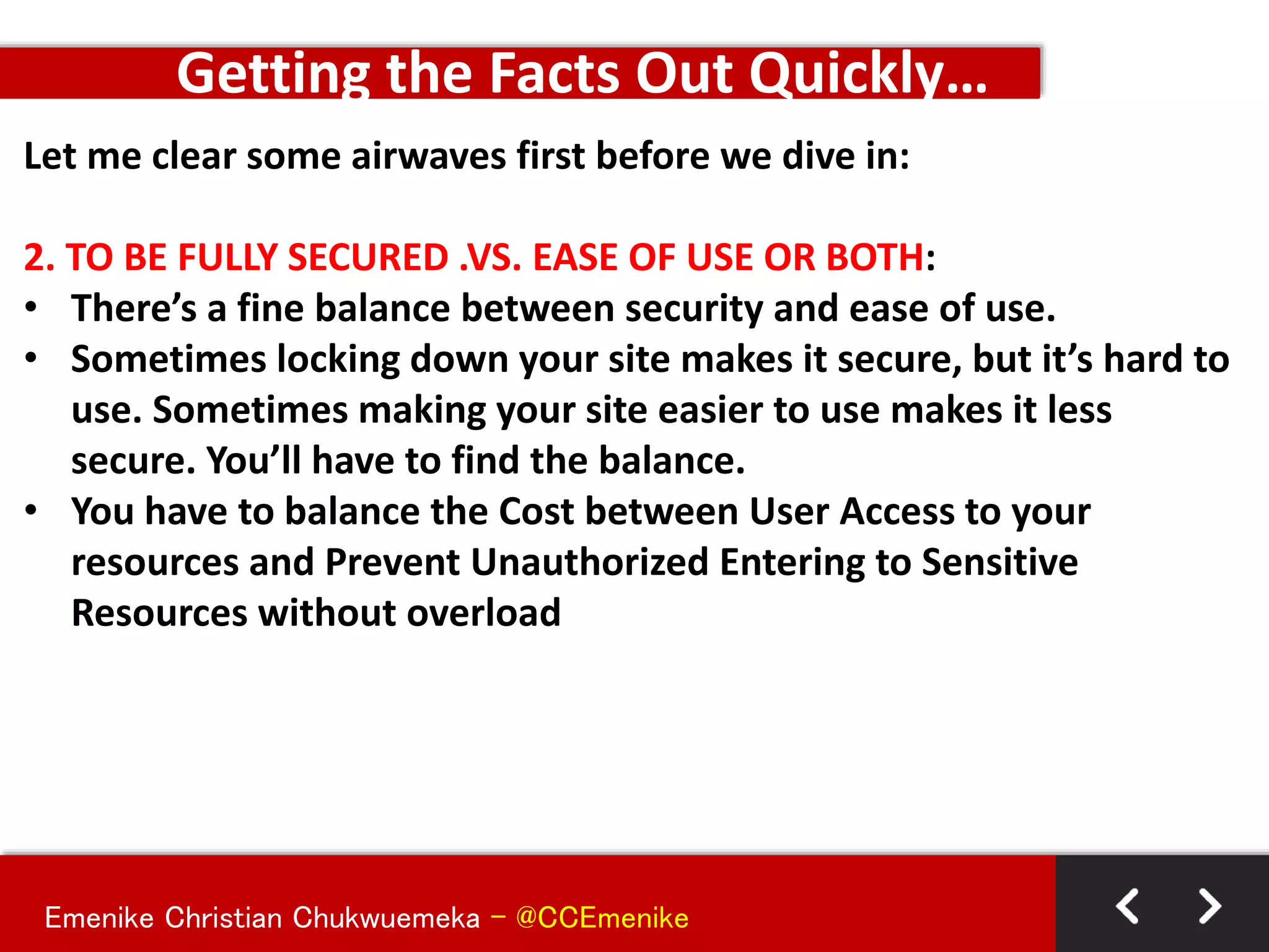 Emenike Christian Chukwuemeka - @CCEmenike
Let me clear some airwaves first before we dive in:
2. TO BE FULLY SECURED .VS. EASE OF USE OR BOTH:
• There’s a fine balance between security and ease of use.
• Sometimes locking down your site makes it secure, but it’s hard to
use. Sometimes making your site easier to use makes it less
secure. You’ll have to find the balance.
• You have to balance the Cost between User Access to your
resources and Prevent Unauthorized Entering to Sensitive
Resources without overload
Getting the Facts Out Quickly…
 