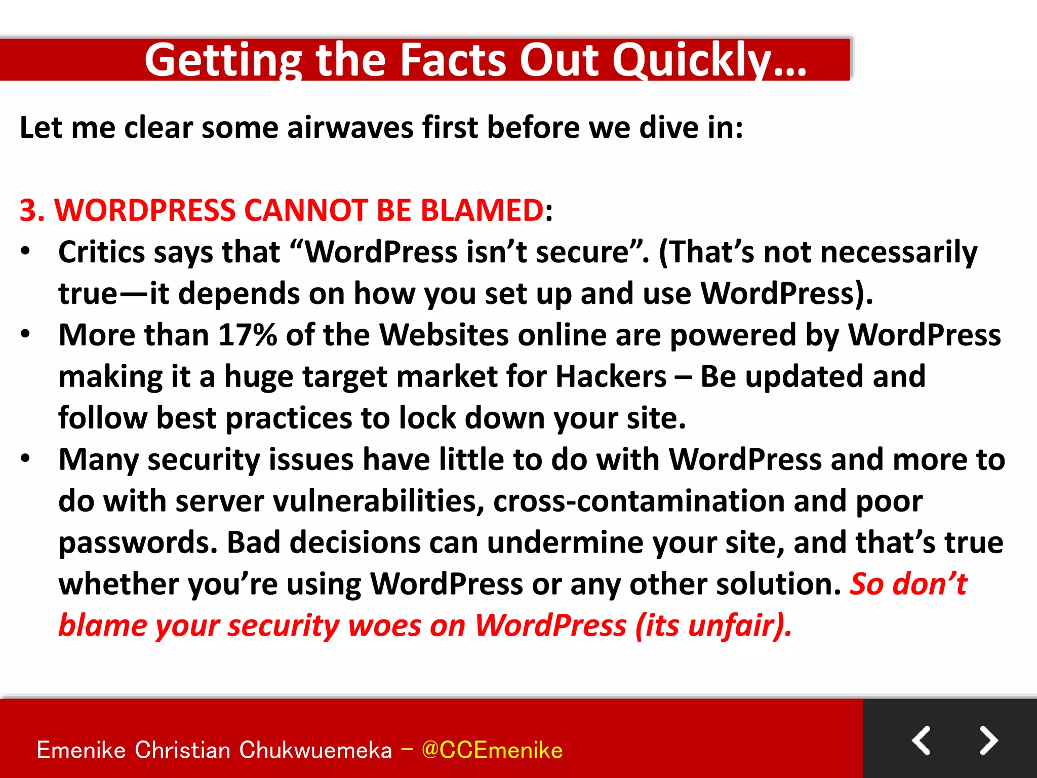 Emenike Christian Chukwuemeka - @CCEmenike
Let me clear some airwaves first before we dive in:
3. WORDPRESS CANNOT BE BLAMED:
• Critics says that “WordPress isn’t secure”. (That’s not necessarily
true—it depends on how you set up and use WordPress).
• More than 17% of the Websites online are powered by WordPress
making it a huge target market for Hackers – Be updated and
follow best practices to lock down your site.
• Many security issues have little to do with WordPress and more to
do with server vulnerabilities, cross-contamination and poor
passwords. Bad decisions can undermine your site, and that’s true
whether you’re using WordPress or any other solution. So don’t
blame your security woes on WordPress (its unfair).
Getting the Facts Out Quickly…
 