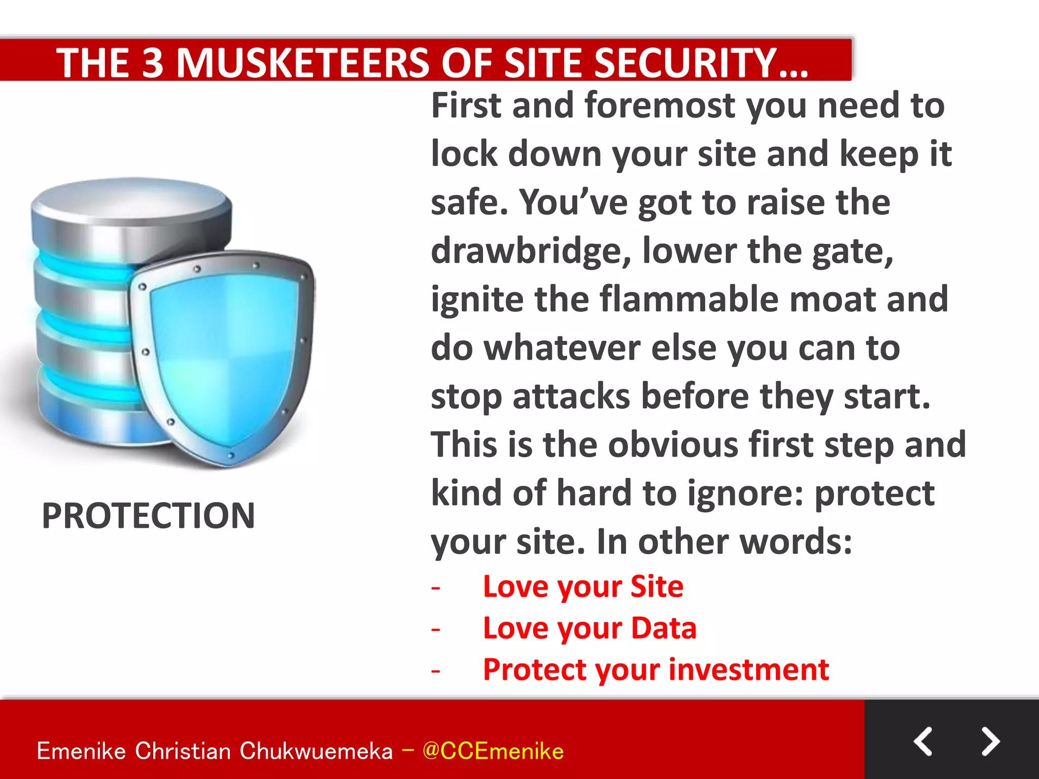 Emenike Christian Chukwuemeka - @CCEmenike
THE 3 MUSKETEERS OF SITE SECURITY…
PROTECTION
First and foremost you need to
lock down your site and keep it
safe. You’ve got to raise the
drawbridge, lower the gate,
ignite the flammable moat and
do whatever else you can to
stop attacks before they start.
This is the obvious first step and
kind of hard to ignore: protect
your site. In other words:
- Love your Site
- Love your Data
- Protect your investment
 