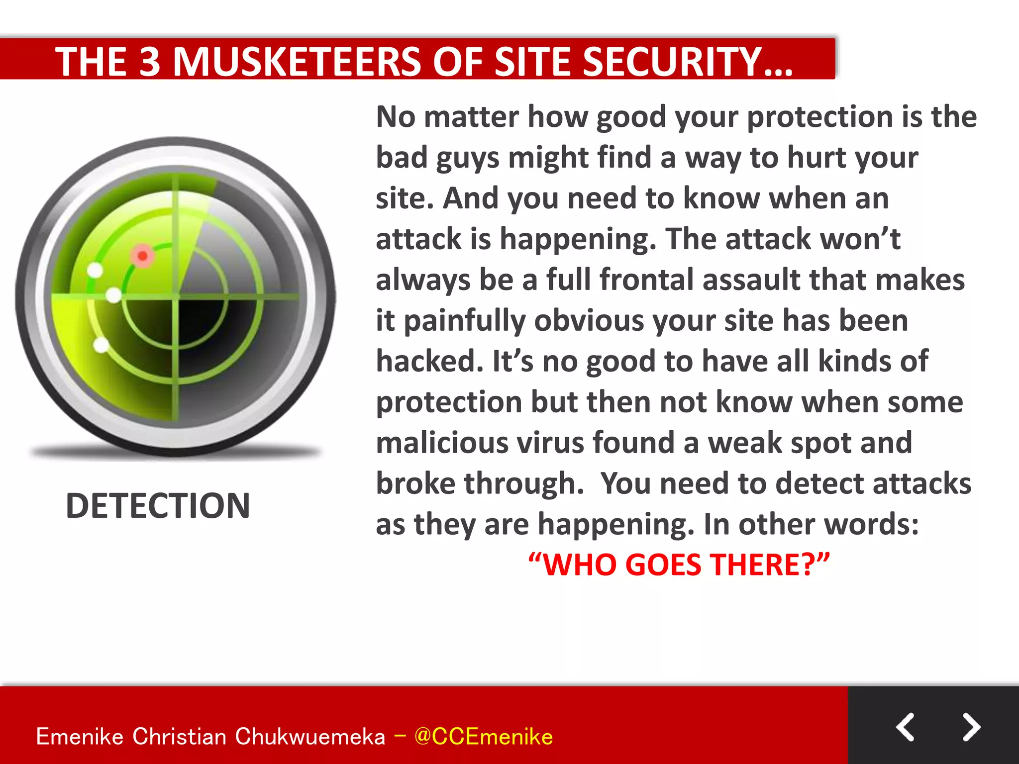 Emenike Christian Chukwuemeka - @CCEmenike
THE 3 MUSKETEERS OF SITE SECURITY…
DETECTION
No matter how good your protection is the
bad guys might find a way to hurt your
site. And you need to know when an
attack is happening. The attack won’t
always be a full frontal assault that makes
it painfully obvious your site has been
hacked. It’s no good to have all kinds of
protection but then not know when some
malicious virus found a weak spot and
broke through. You need to detect attacks
as they are happening. In other words:
“WHO GOES THERE?”
 