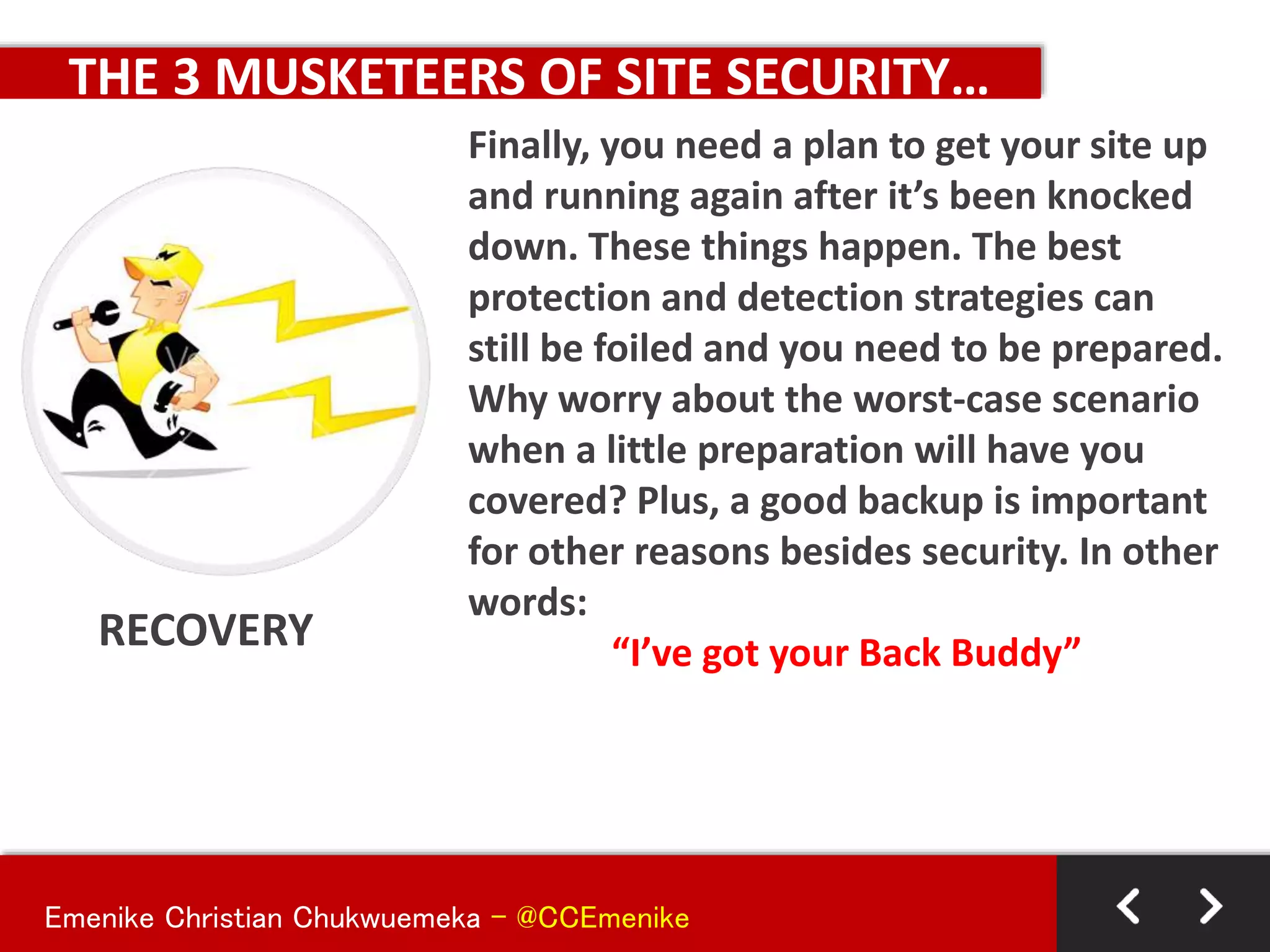 Emenike Christian Chukwuemeka - @CCEmenike
THE 3 MUSKETEERS OF SITE SECURITY…
RECOVERY
Finally, you need a plan to get your site up
and running again after it’s been knocked
down. These things happen. The best
protection and detection strategies can
still be foiled and you need to be prepared.
Why worry about the worst-case scenario
when a little preparation will have you
covered? Plus, a good backup is important
for other reasons besides security. In other
words:
“I’ve got your Back Buddy”
 