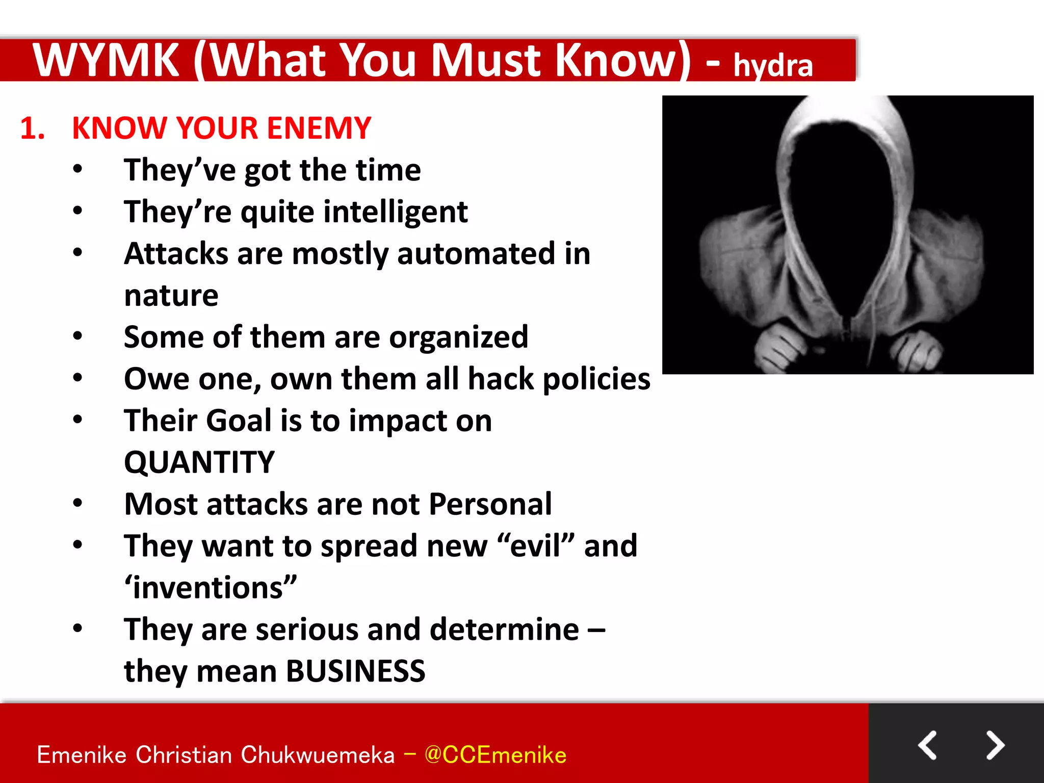Emenike Christian Chukwuemeka - @CCEmenike
1. KNOW YOUR ENEMY
• They’ve got the time
• They’re quite intelligent
• Attacks are mostly automated in
nature
• Some of them are organized
• Owe one, own them all hack policies
• Their Goal is to impact on
QUANTITY
• Most attacks are not Personal
• They want to spread new “evil” and
‘inventions”
• They are serious and determine –
they mean BUSINESS
WYMK (What You Must Know) - hydra
 
