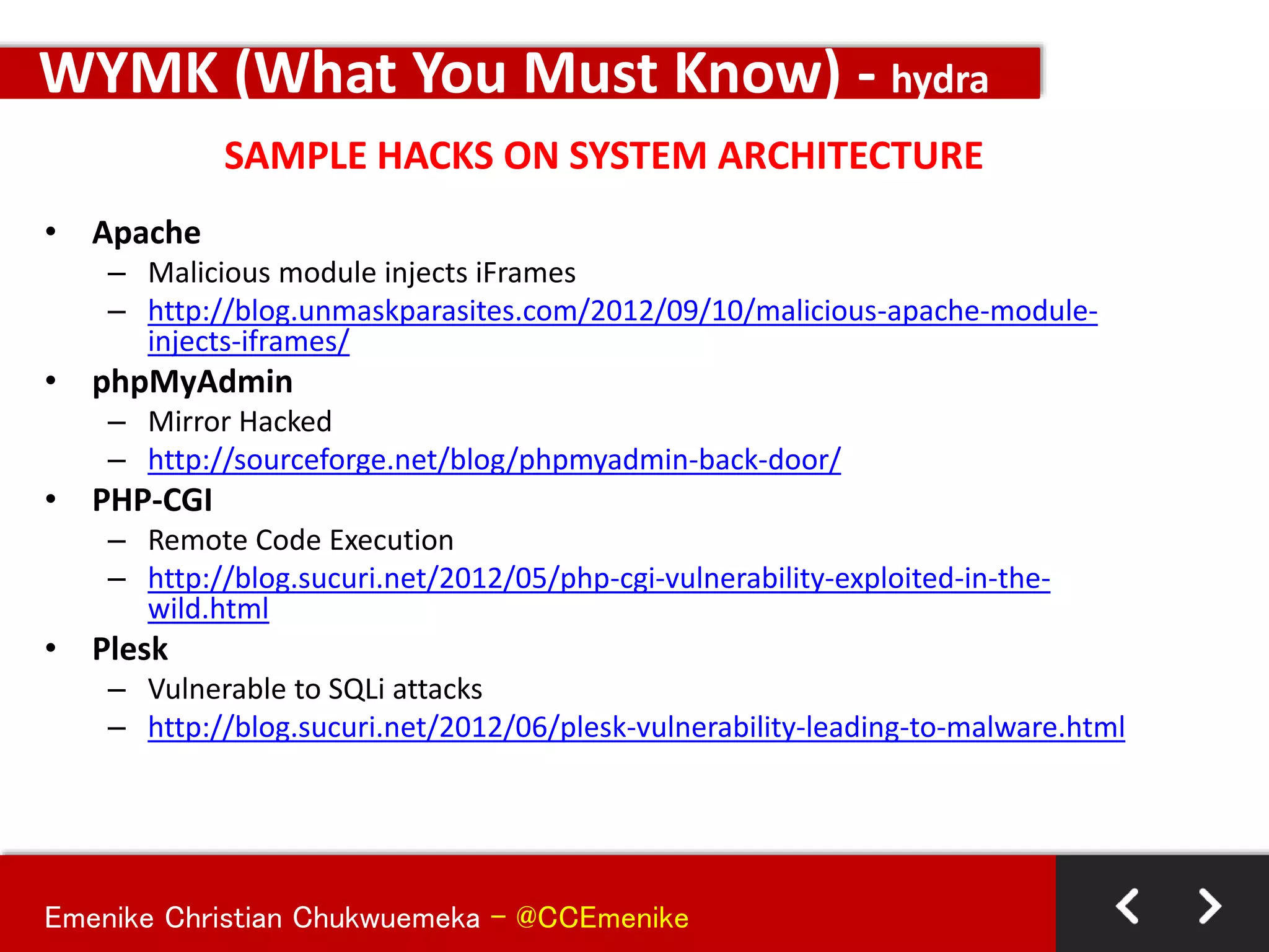 Emenike Christian Chukwuemeka - @CCEmenike
SAMPLE HACKS ON SYSTEM ARCHITECTURE
WYMK (What You Must Know) - hydra
• Apache
– Malicious module injects iFrames
– http://blog.unmaskparasites.com/2012/09/10/malicious-apache-module-
injects-iframes/
• phpMyAdmin
– Mirror Hacked
– http://sourceforge.net/blog/phpmyadmin-back-door/
• PHP-CGI
– Remote Code Execution
– http://blog.sucuri.net/2012/05/php-cgi-vulnerability-exploited-in-the-
wild.html
• Plesk
– Vulnerable to SQLi attacks
– http://blog.sucuri.net/2012/06/plesk-vulnerability-leading-to-malware.html
 