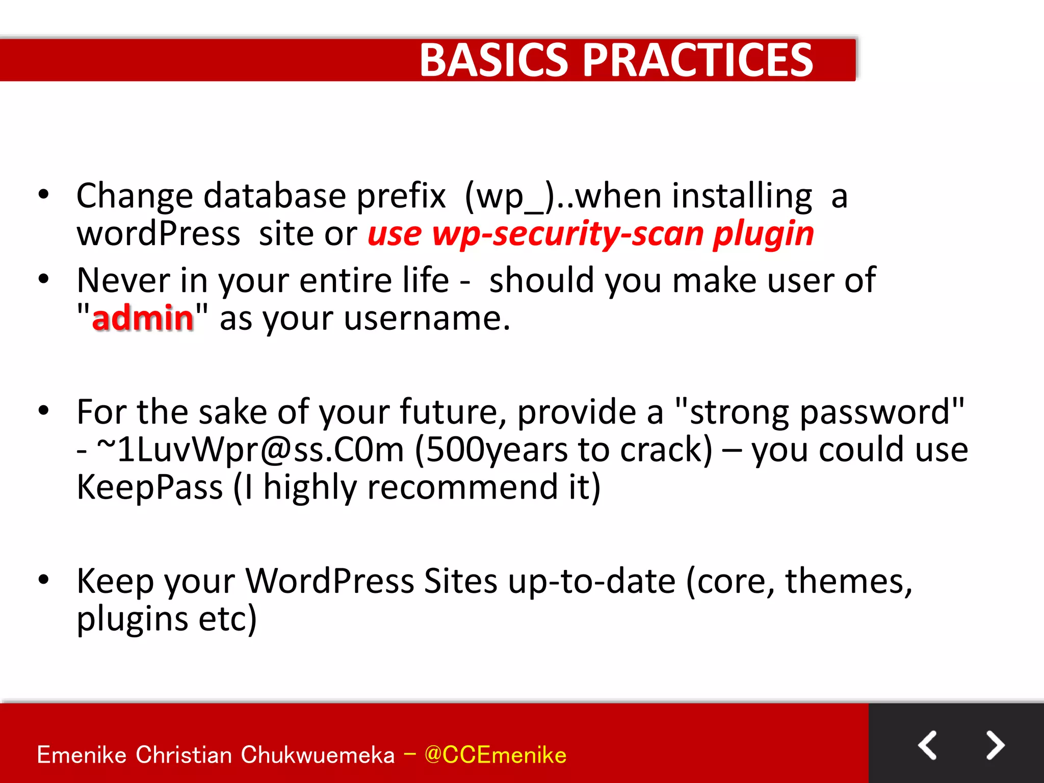 Emenike Christian Chukwuemeka - @CCEmenike
BASICS PRACTICES
• Change database prefix (wp_)..when installing a
wordPress site or use wp-security-scan plugin
• Never in your entire life - should you make user of
"admin" as your username.
• For the sake of your future, provide a "strong password"
- ~1LuvWpr@ss.C0m (500years to crack) – you could use
KeepPass (I highly recommend it)
• Keep your WordPress Sites up-to-date (core, themes,
plugins etc)
 