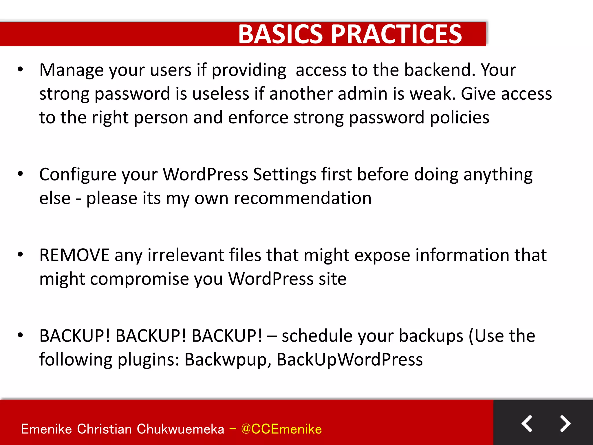 Emenike Christian Chukwuemeka - @CCEmenike
BASICS PRACTICES
• Manage your users if providing access to the backend. Your
strong password is useless if another admin is weak. Give access
to the right person and enforce strong password policies
• Configure your WordPress Settings first before doing anything
else - please its my own recommendation
• REMOVE any irrelevant files that might expose information that
might compromise you WordPress site
• BACKUP! BACKUP! BACKUP! – schedule your backups (Use the
following plugins: Backwpup, BackUpWordPress
 