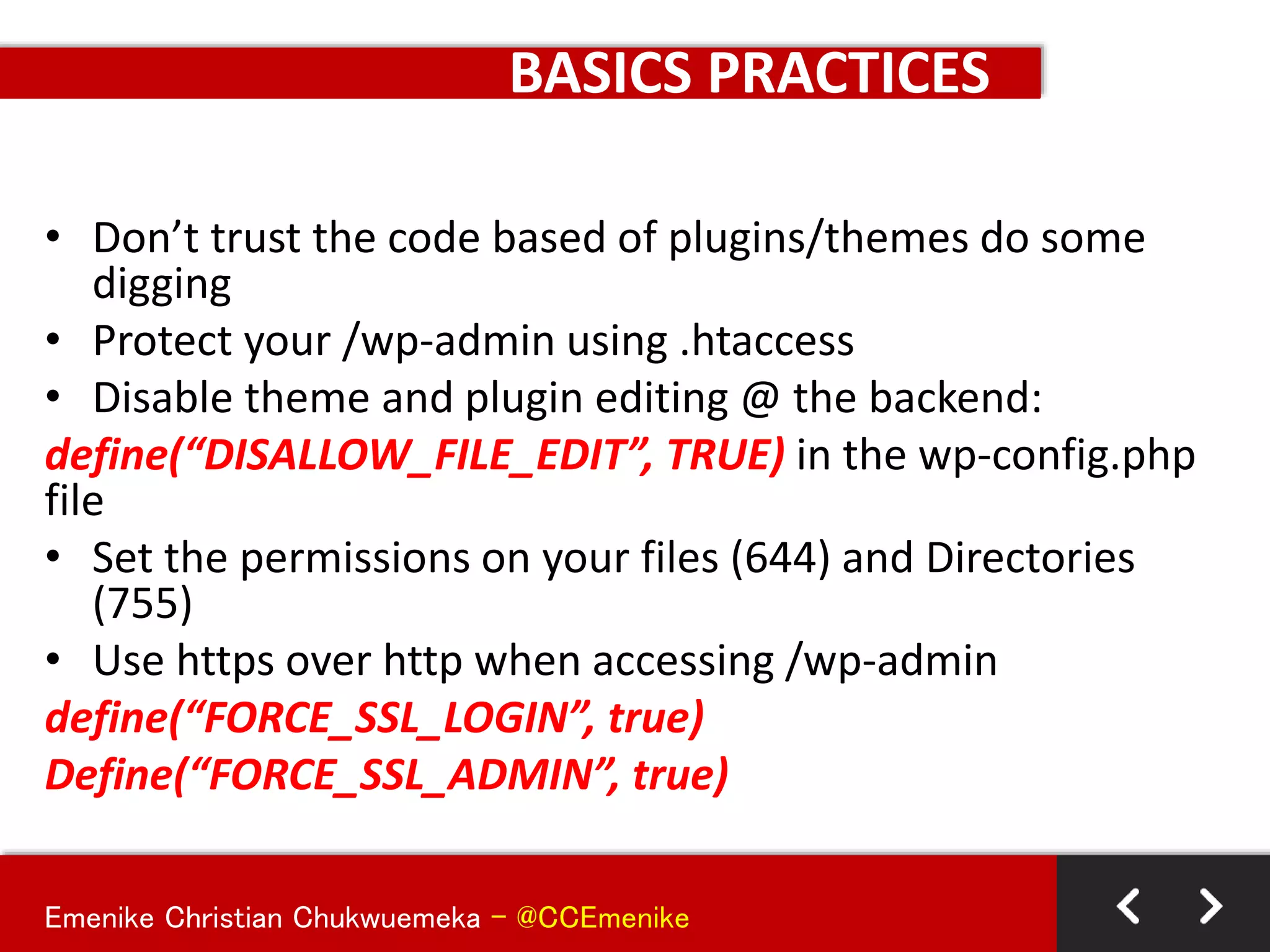 Emenike Christian Chukwuemeka - @CCEmenike
BASICS PRACTICES
• Don’t trust the code based of plugins/themes do some
digging
• Protect your /wp-admin using .htaccess
• Disable theme and plugin editing @ the backend:
define(“DISALLOW_FILE_EDIT”, TRUE) in the wp-config.php
file
• Set the permissions on your files (644) and Directories
(755)
• Use https over http when accessing /wp-admin
define(“FORCE_SSL_LOGIN”, true)
Define(“FORCE_SSL_ADMIN”, true)
 