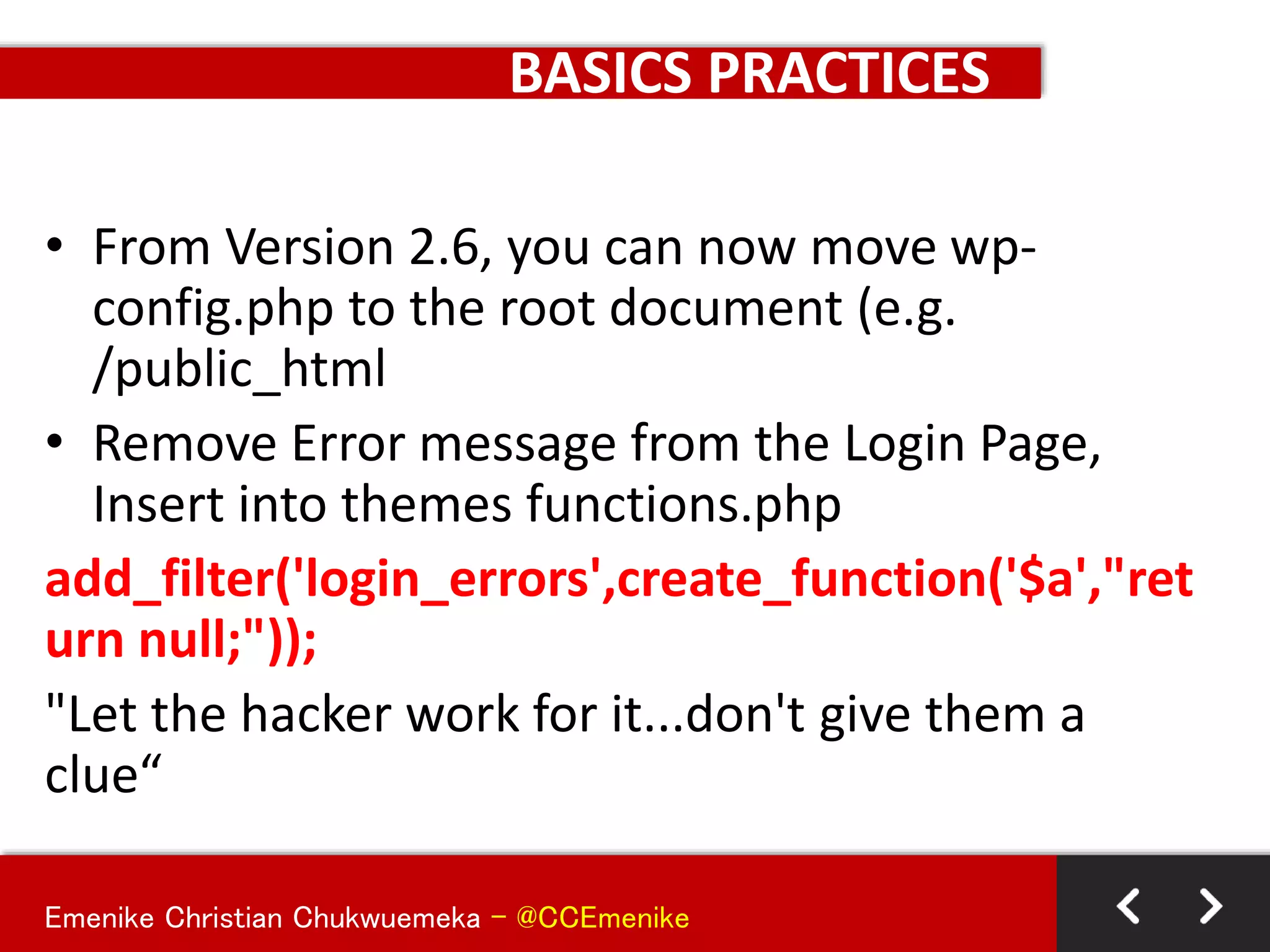 Emenike Christian Chukwuemeka - @CCEmenike
BASICS PRACTICES
• From Version 2.6, you can now move wp-
config.php to the root document (e.g.
/public_html
• Remove Error message from the Login Page,
Insert into themes functions.php
add_filter('login_errors',create_function('$a',"ret
urn null;"));
"Let the hacker work for it...don't give them a
clue“
 
