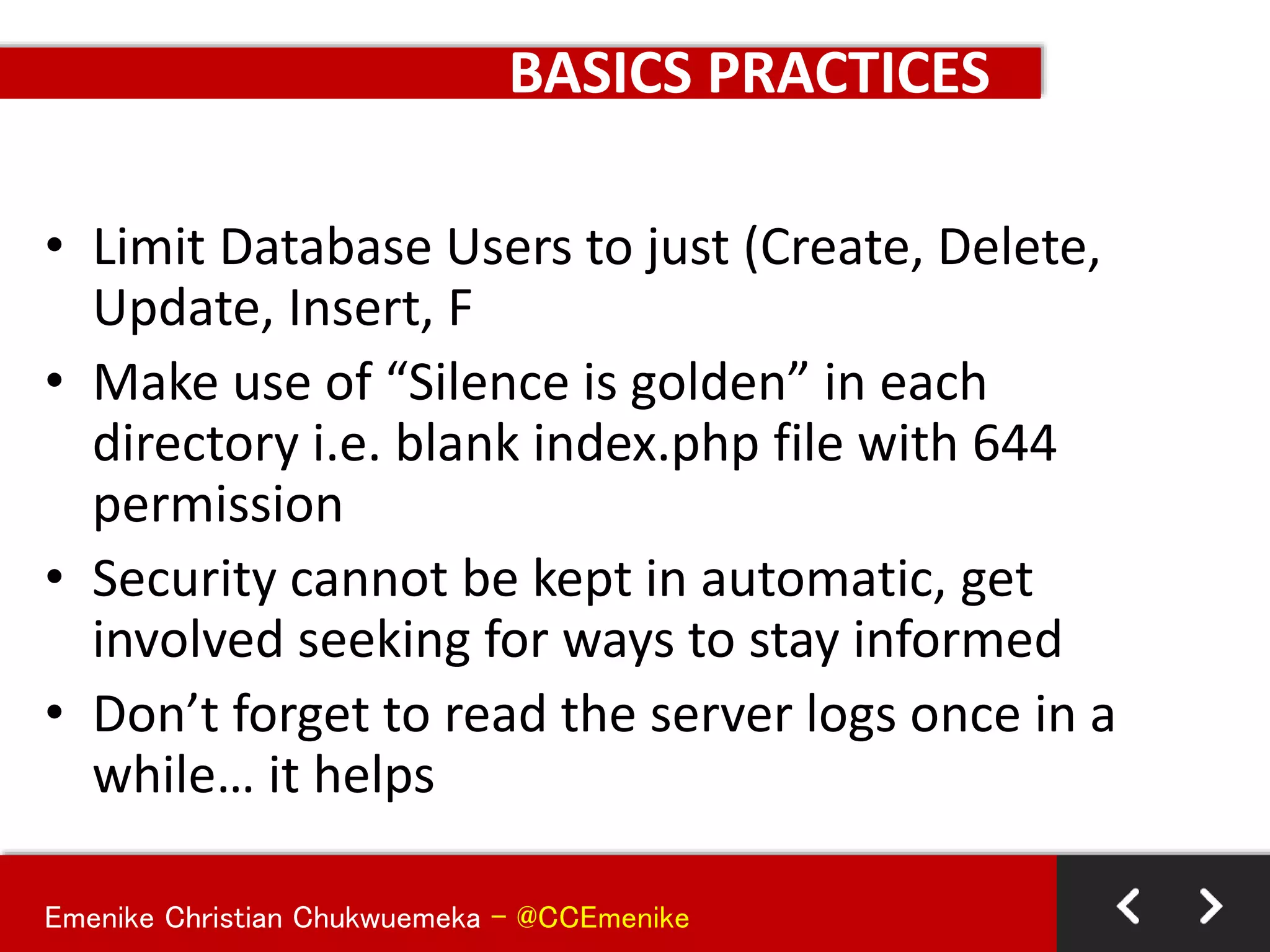 Emenike Christian Chukwuemeka - @CCEmenike
BASICS PRACTICES
• Limit Database Users to just (Create, Delete,
Update, Insert, F
• Make use of “Silence is golden” in each
directory i.e. blank index.php file with 644
permission
• Security cannot be kept in automatic, get
involved seeking for ways to stay informed
• Don’t forget to read the server logs once in a
while… it helps
 
