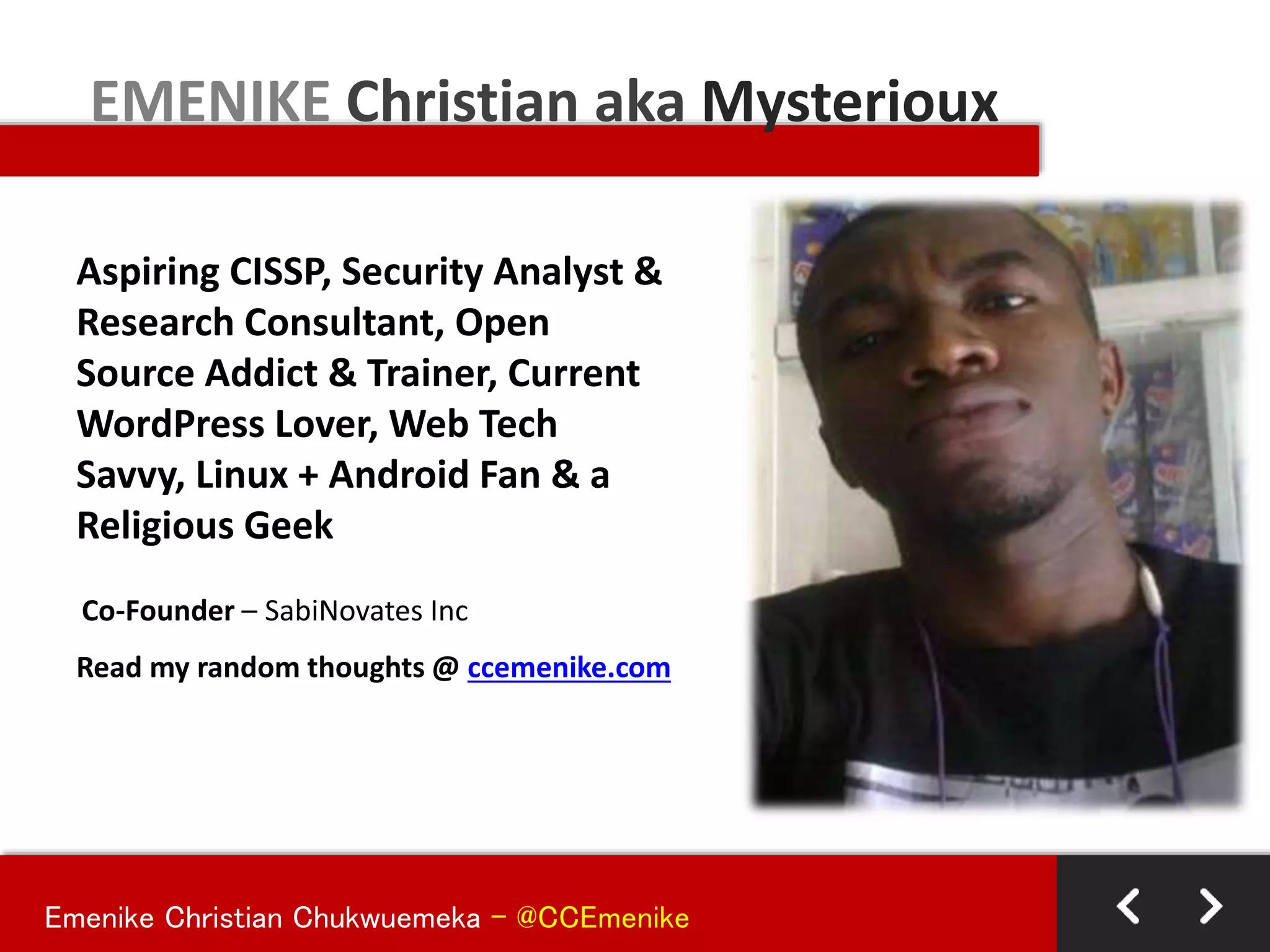 Emenike Christian Chukwuemeka - @CCEmenike
Aspiring CISSP, Security Analyst &
Research Consultant, Open
Source Addict & Trainer, Current
WordPress Lover, Web Tech
Savvy, Linux + Android Fan & a
Religious Geek
EMENIKE Christian aka Mysterioux
Co-Founder – SabiNovates Inc
Read my random thoughts @ ccemenike.com
 