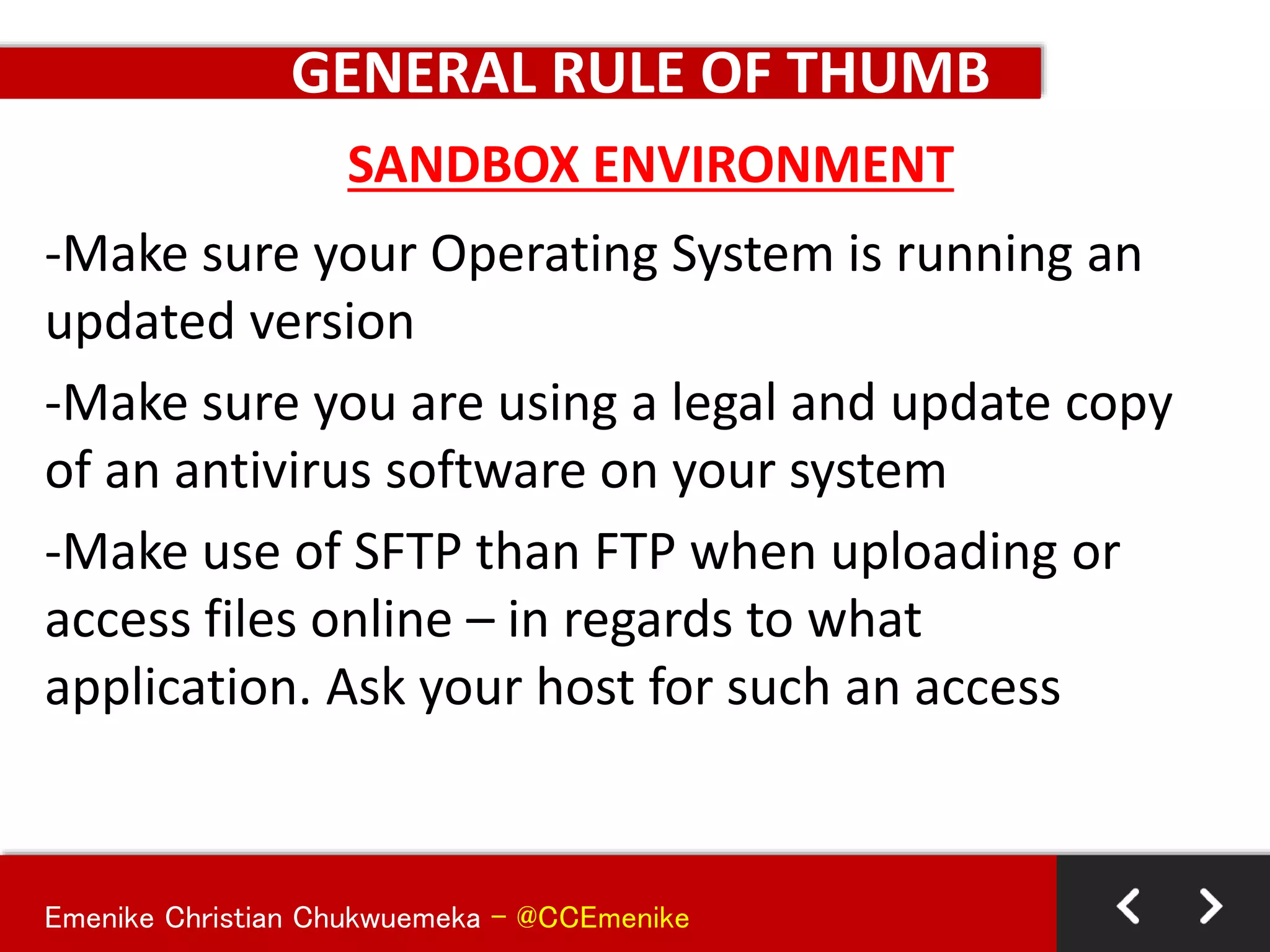 Emenike Christian Chukwuemeka - @CCEmenike
GENERAL RULE OF THUMB
-Make sure your Operating System is running an
updated version
-Make sure you are using a legal and update copy
of an antivirus software on your system
-Make use of SFTP than FTP when uploading or
access files online – in regards to what
application. Ask your host for such an access
SANDBOX ENVIRONMENT
 