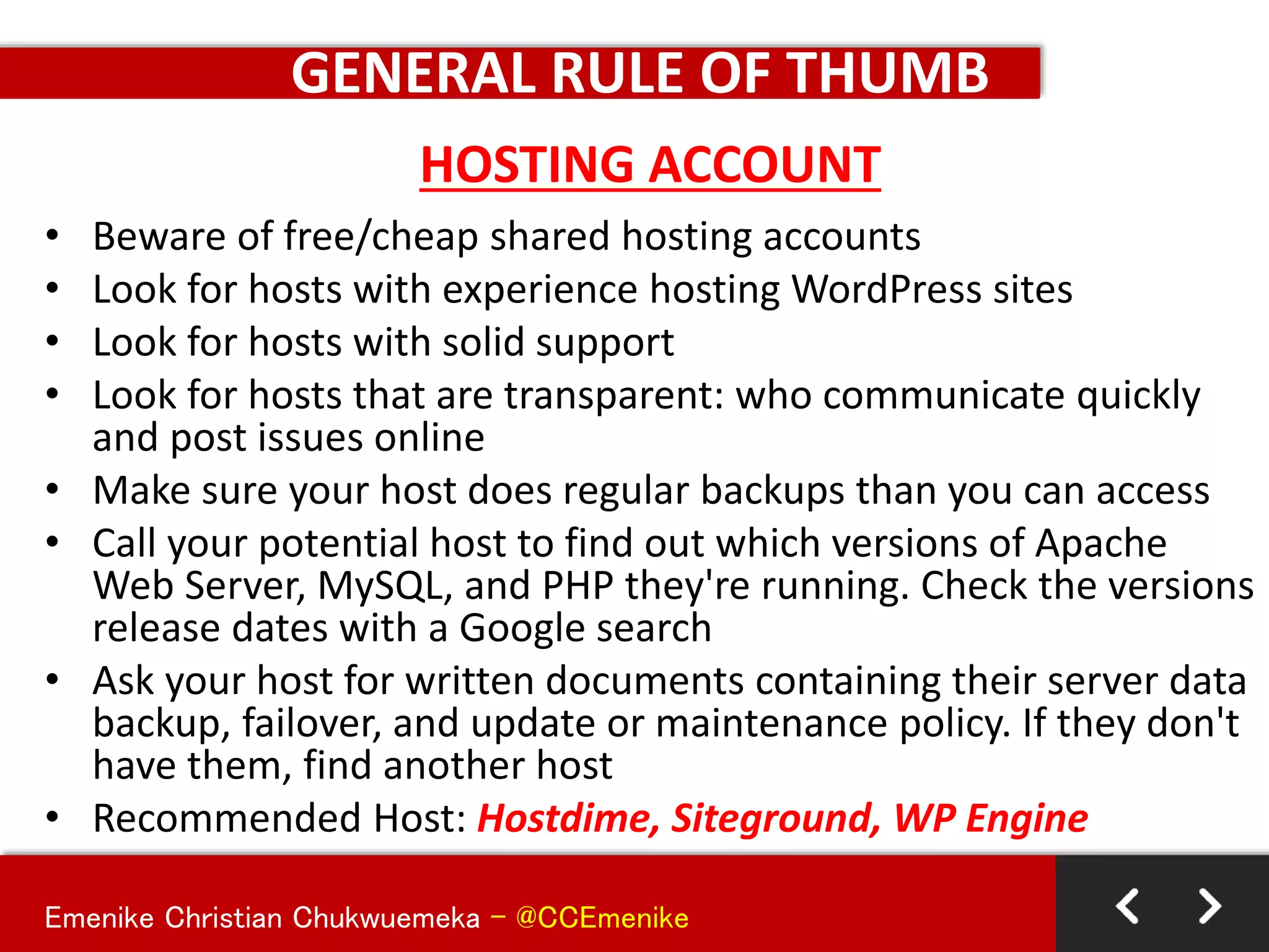 Emenike Christian Chukwuemeka - @CCEmenike
GENERAL RULE OF THUMB
• Beware of free/cheap shared hosting accounts
• Look for hosts with experience hosting WordPress sites
• Look for hosts with solid support
• Look for hosts that are transparent: who communicate quickly
and post issues online
• Make sure your host does regular backups than you can access
• Call your potential host to find out which versions of Apache
Web Server, MySQL, and PHP they're running. Check the versions
release dates with a Google search
• Ask your host for written documents containing their server data
backup, failover, and update or maintenance policy. If they don't
have them, find another host
• Recommended Host: Hostdime, Siteground, WP Engine
HOSTING ACCOUNT
 