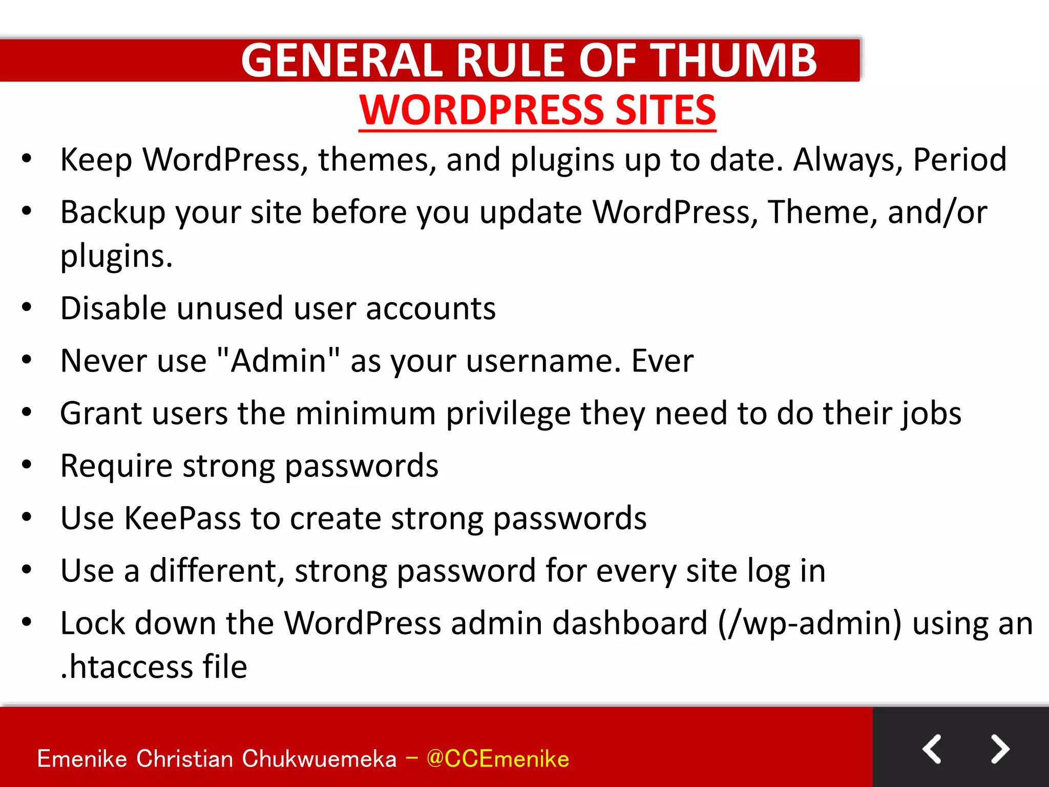 Emenike Christian Chukwuemeka - @CCEmenike
GENERAL RULE OF THUMB
• Keep WordPress, themes, and plugins up to date. Always, Period
• Backup your site before you update WordPress, Theme, and/or
plugins.
• Disable unused user accounts
• Never use "Admin" as your username. Ever
• Grant users the minimum privilege they need to do their jobs
• Require strong passwords
• Use KeePass to create strong passwords
• Use a different, strong password for every site log in
• Lock down the WordPress admin dashboard (/wp-admin) using an
.htaccess file
WORDPRESS SITES
 