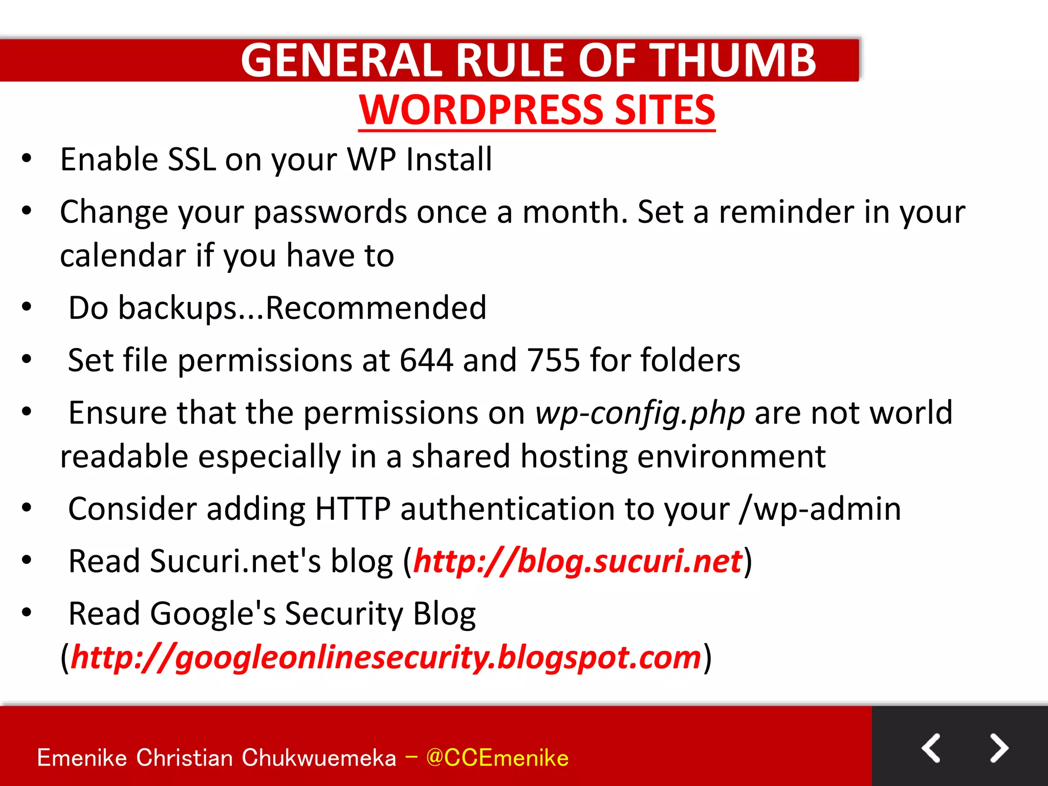 Emenike Christian Chukwuemeka - @CCEmenike
GENERAL RULE OF THUMB
• Enable SSL on your WP Install
• Change your passwords once a month. Set a reminder in your
calendar if you have to
• Do backups...Recommended
• Set file permissions at 644 and 755 for folders
• Ensure that the permissions on wp-config.php are not world
readable especially in a shared hosting environment
• Consider adding HTTP authentication to your /wp-admin
• Read Sucuri.net's blog (http://blog.sucuri.net)
• Read Google's Security Blog
(http://googleonlinesecurity.blogspot.com)
WORDPRESS SITES
 