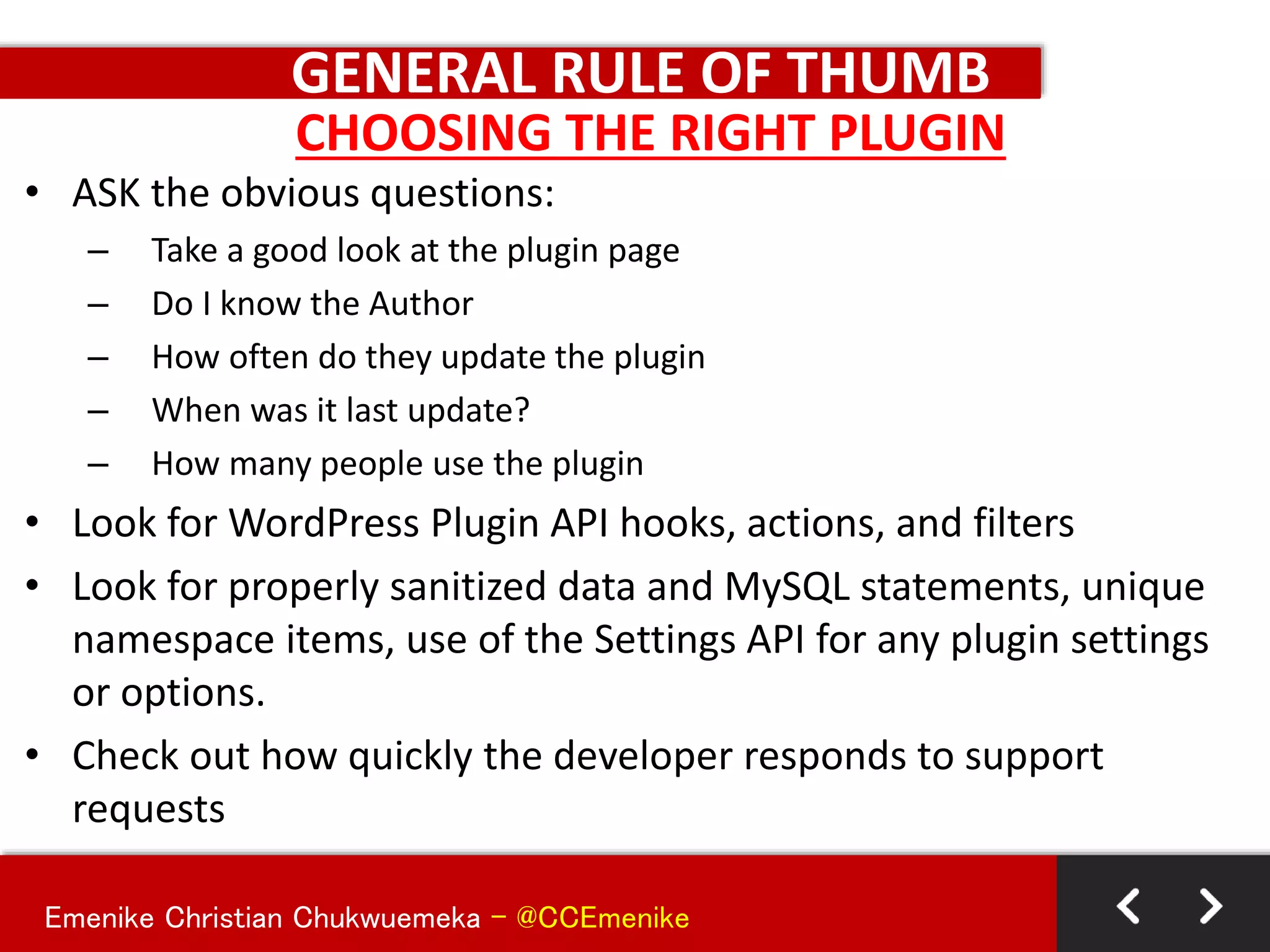 Emenike Christian Chukwuemeka - @CCEmenike
GENERAL RULE OF THUMB
• ASK the obvious questions:
– Take a good look at the plugin page
– Do I know the Author
– How often do they update the plugin
– When was it last update?
– How many people use the plugin
• Look for WordPress Plugin API hooks, actions, and filters
• Look for properly sanitized data and MySQL statements, unique
namespace items, use of the Settings API for any plugin settings
or options.
• Check out how quickly the developer responds to support
requests
CHOOSING THE RIGHT PLUGIN
 