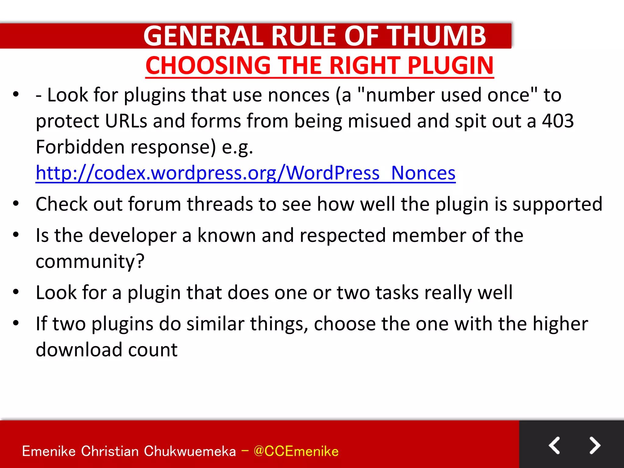 Emenike Christian Chukwuemeka - @CCEmenike
GENERAL RULE OF THUMB
• - Look for plugins that use nonces (a "number used once" to
protect URLs and forms from being misued and spit out a 403
Forbidden response) e.g.
http://codex.wordpress.org/WordPress_Nonces
• Check out forum threads to see how well the plugin is supported
• Is the developer a known and respected member of the
community?
• Look for a plugin that does one or two tasks really well
• If two plugins do similar things, choose the one with the higher
download count
CHOOSING THE RIGHT PLUGIN
 