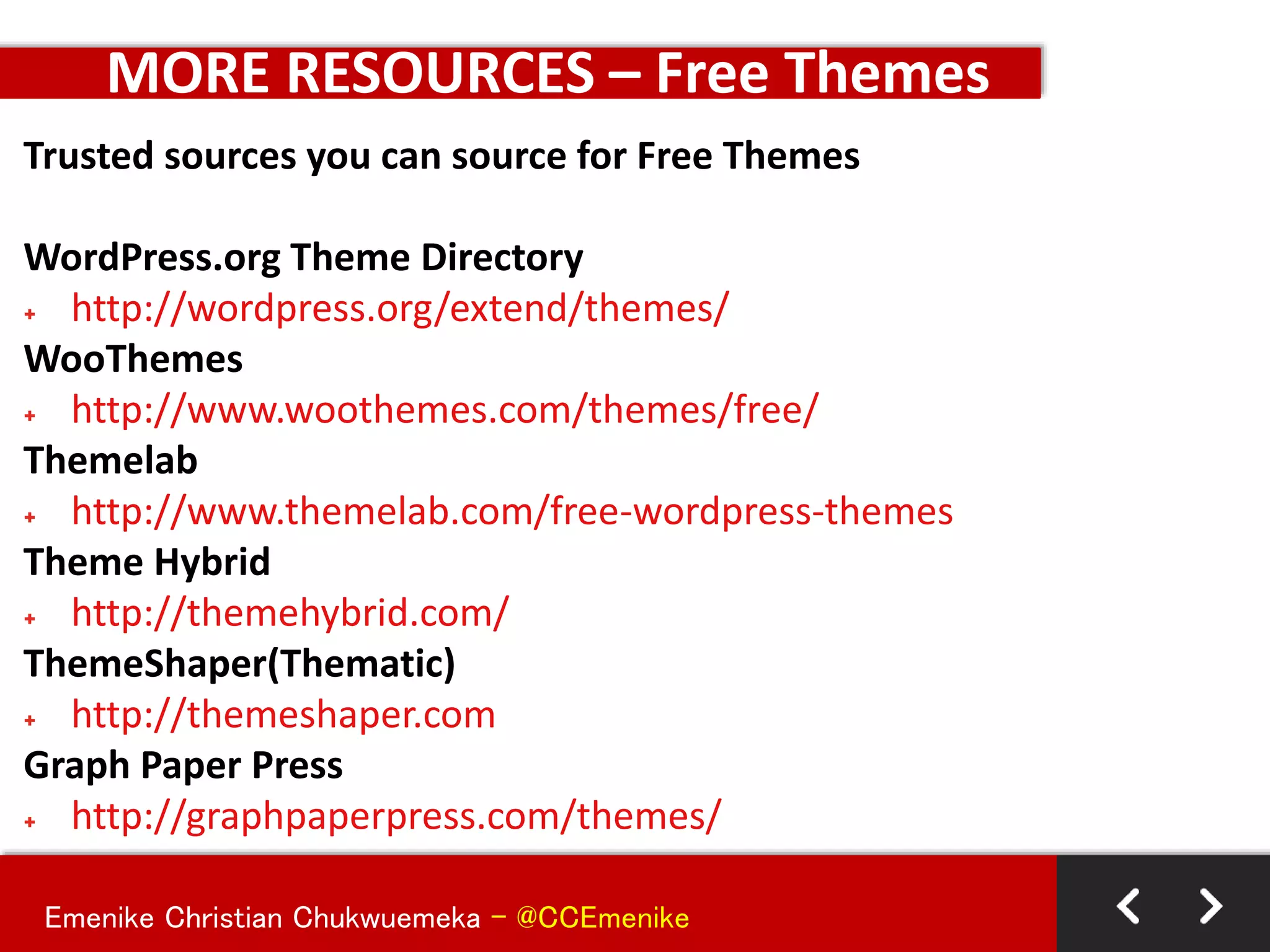 Emenike Christian Chukwuemeka - @CCEmenike
Trusted sources you can source for Free Themes
WordPress.org Theme Directory
+ http://wordpress.org/extend/themes/
WooThemes
+ http://www.woothemes.com/themes/free/
Themelab
+ http://www.themelab.com/free-wordpress-themes
Theme Hybrid
+ http://themehybrid.com/
ThemeShaper(Thematic)
+ http://themeshaper.com
Graph Paper Press
+ http://graphpaperpress.com/themes/
MORE RESOURCES – Free Themes
 