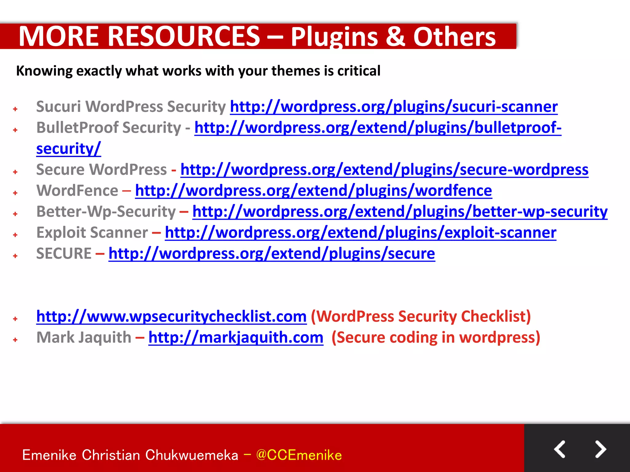 Emenike Christian Chukwuemeka - @CCEmenike
+ Sucuri WordPress Security http://wordpress.org/plugins/sucuri-scanner
+ BulletProof Security - http://wordpress.org/extend/plugins/bulletproof-
security/
+ Secure WordPress - http://wordpress.org/extend/plugins/secure-wordpress
+ WordFence – http://wordpress.org/extend/plugins/wordfence
+ Better-Wp-Security – http://wordpress.org/extend/plugins/better-wp-security
+ Exploit Scanner – http://wordpress.org/extend/plugins/exploit-scanner
+ SECURE – http://wordpress.org/extend/plugins/secure
+ http://www.wpsecuritychecklist.com (WordPress Security Checklist)
+ Mark Jaquith – http://markjaquith.com (Secure coding in wordpress)
MORE RESOURCES – Plugins & Others
Knowing exactly what works with your themes is critical
 