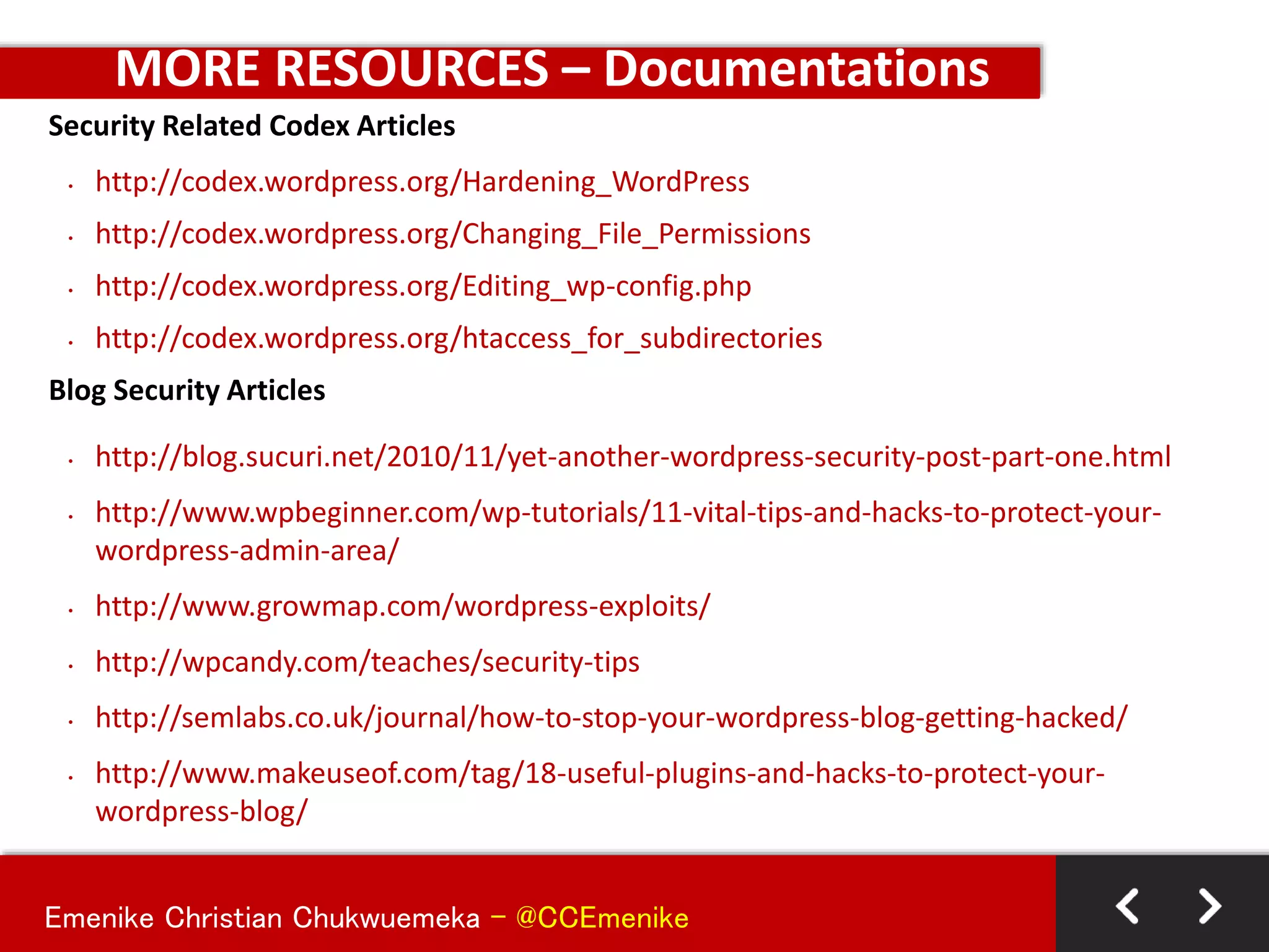 Emenike Christian Chukwuemeka - @CCEmenike
MORE RESOURCES – Documentations
Security Related Codex Articles
• http://codex.wordpress.org/Hardening_WordPress
• http://codex.wordpress.org/Changing_File_Permissions
• http://codex.wordpress.org/Editing_wp-config.php
• http://codex.wordpress.org/htaccess_for_subdirectories
Blog Security Articles
• http://blog.sucuri.net/2010/11/yet-another-wordpress-security-post-part-one.html
• http://www.wpbeginner.com/wp-tutorials/11-vital-tips-and-hacks-to-protect-your-
wordpress-admin-area/
• http://www.growmap.com/wordpress-exploits/
• http://wpcandy.com/teaches/security-tips
• http://semlabs.co.uk/journal/how-to-stop-your-wordpress-blog-getting-hacked/
• http://www.makeuseof.com/tag/18-useful-plugins-and-hacks-to-protect-your-
wordpress-blog/
 