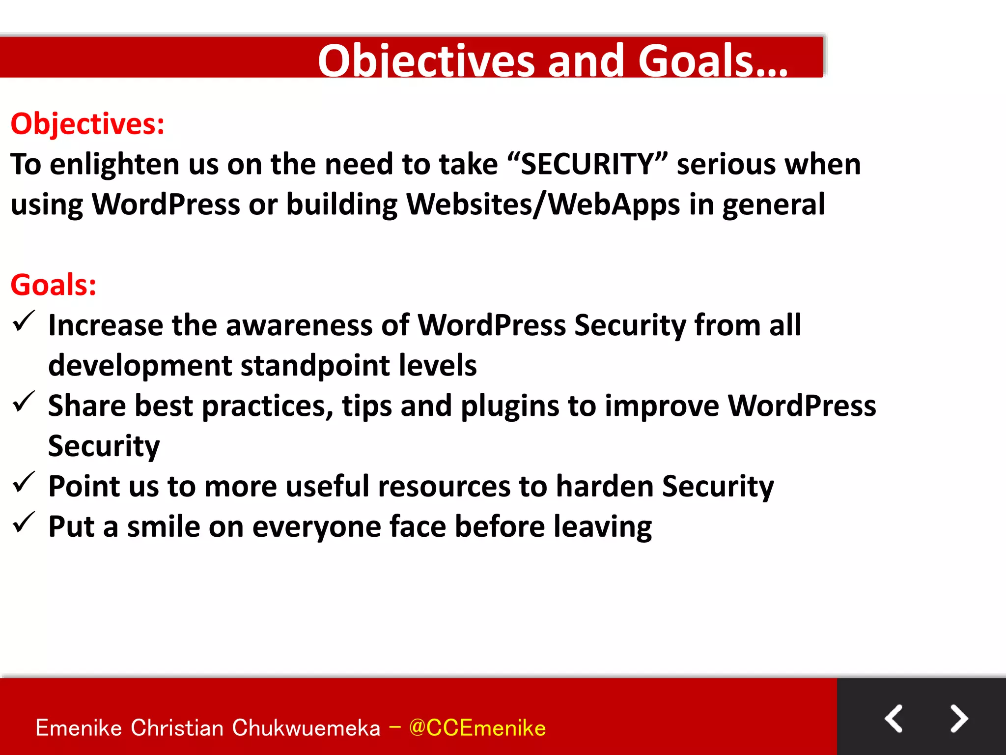 Emenike Christian Chukwuemeka - @CCEmenike
Objectives:
To enlighten us on the need to take “SECURITY” serious when
using WordPress or building Websites/WebApps in general
Goals:
 Increase the awareness of WordPress Security from all
development standpoint levels
 Share best practices, tips and plugins to improve WordPress
Security
 Point us to more useful resources to harden Security
 Put a smile on everyone face before leaving
Objectives and Goals…
 