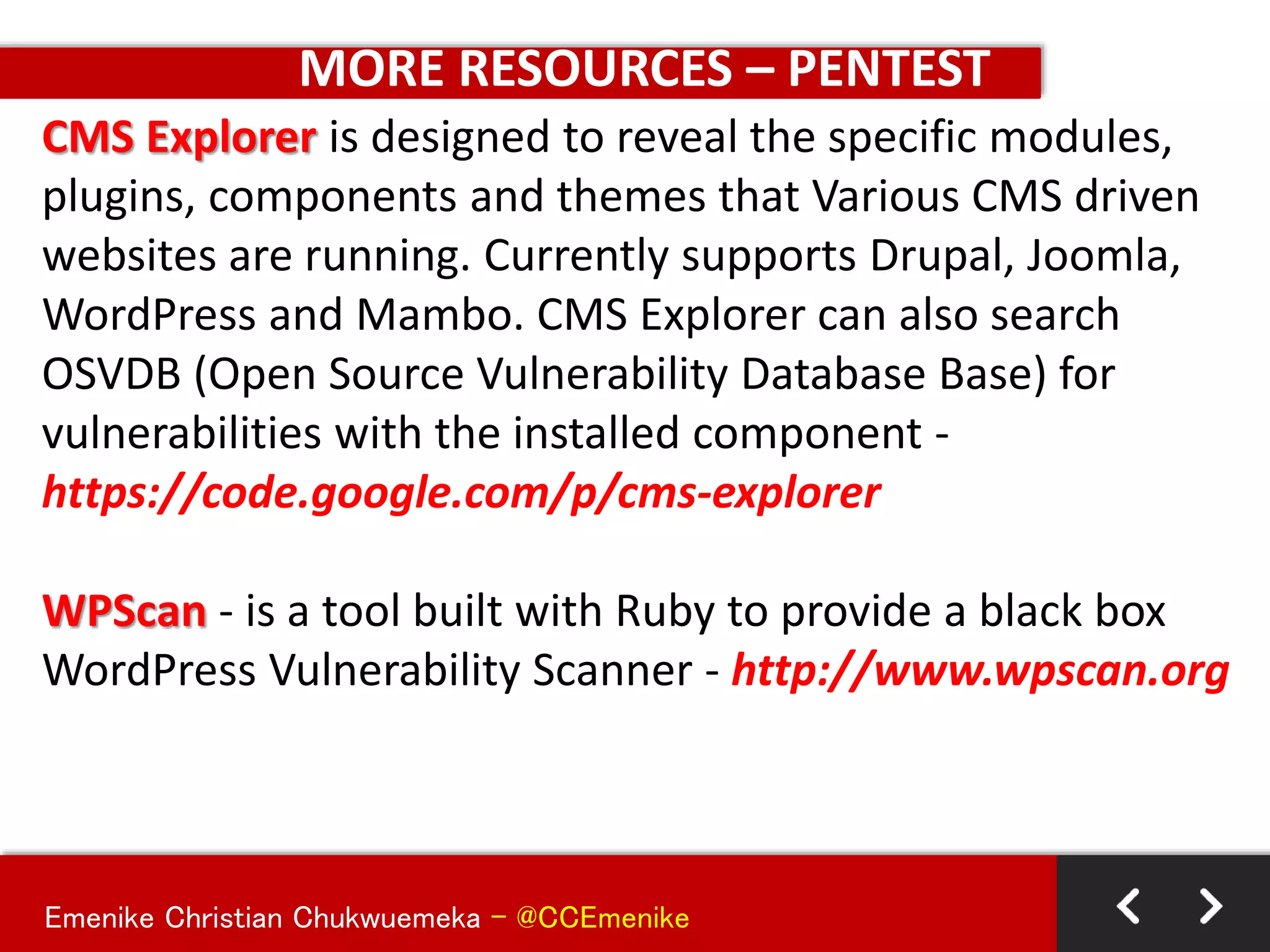 Emenike Christian Chukwuemeka - @CCEmenike
MORE RESOURCES – PENTEST
CMS Explorer is designed to reveal the specific modules,
plugins, components and themes that Various CMS driven
websites are running. Currently supports Drupal, Joomla,
WordPress and Mambo. CMS Explorer can also search
OSVDB (Open Source Vulnerability Database Base) for
vulnerabilities with the installed component -
https://code.google.com/p/cms-explorer
WPScan - is a tool built with Ruby to provide a black box
WordPress Vulnerability Scanner - http://www.wpscan.org
 