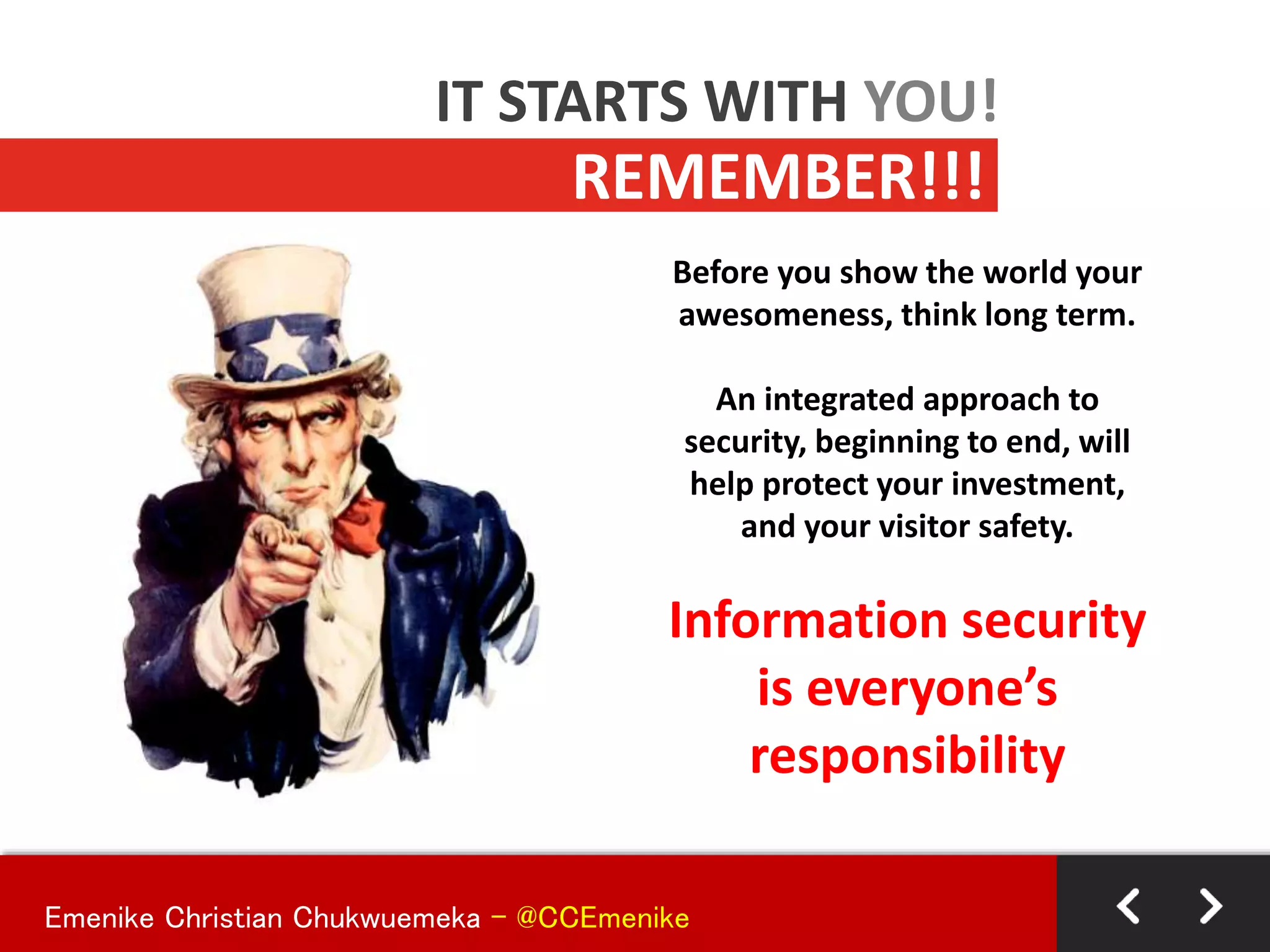 Before you show the world your
awesomeness, think long term.
An integrated approach to
security, beginning to end, will
help protect your investment,
and your visitor safety.
Information security
is everyone’s
responsibility
REMEMBER!!!
IT STARTS WITH YOU!
Emenike Christian Chukwuemeka - @CCEmenike
 