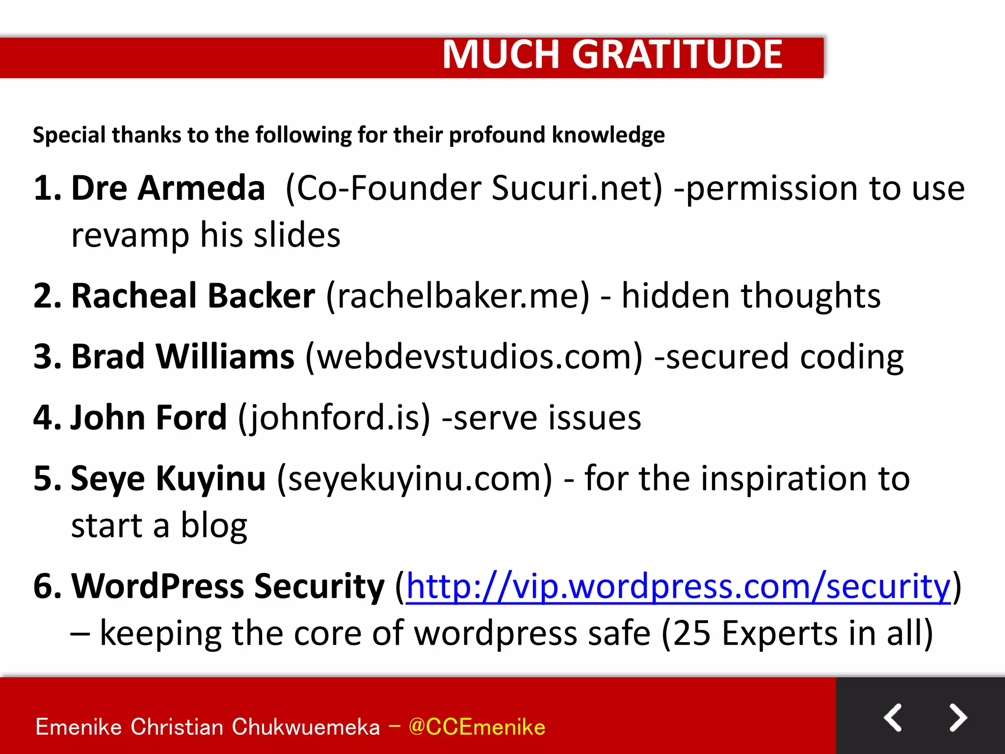 Emenike Christian Chukwuemeka - @CCEmenike
MUCH GRATITUDE
Special thanks to the following for their profound knowledge
1. Dre Armeda (Co-Founder Sucuri.net) -permission to use
revamp his slides
2. Racheal Backer (rachelbaker.me) - hidden thoughts
3. Brad Williams (webdevstudios.com) -secured coding
4. John Ford (johnford.is) -serve issues
5. Seye Kuyinu (seyekuyinu.com) - for the inspiration to
start a blog
6. WordPress Security (http://vip.wordpress.com/security)
– keeping the core of wordpress safe (25 Experts in all)
 