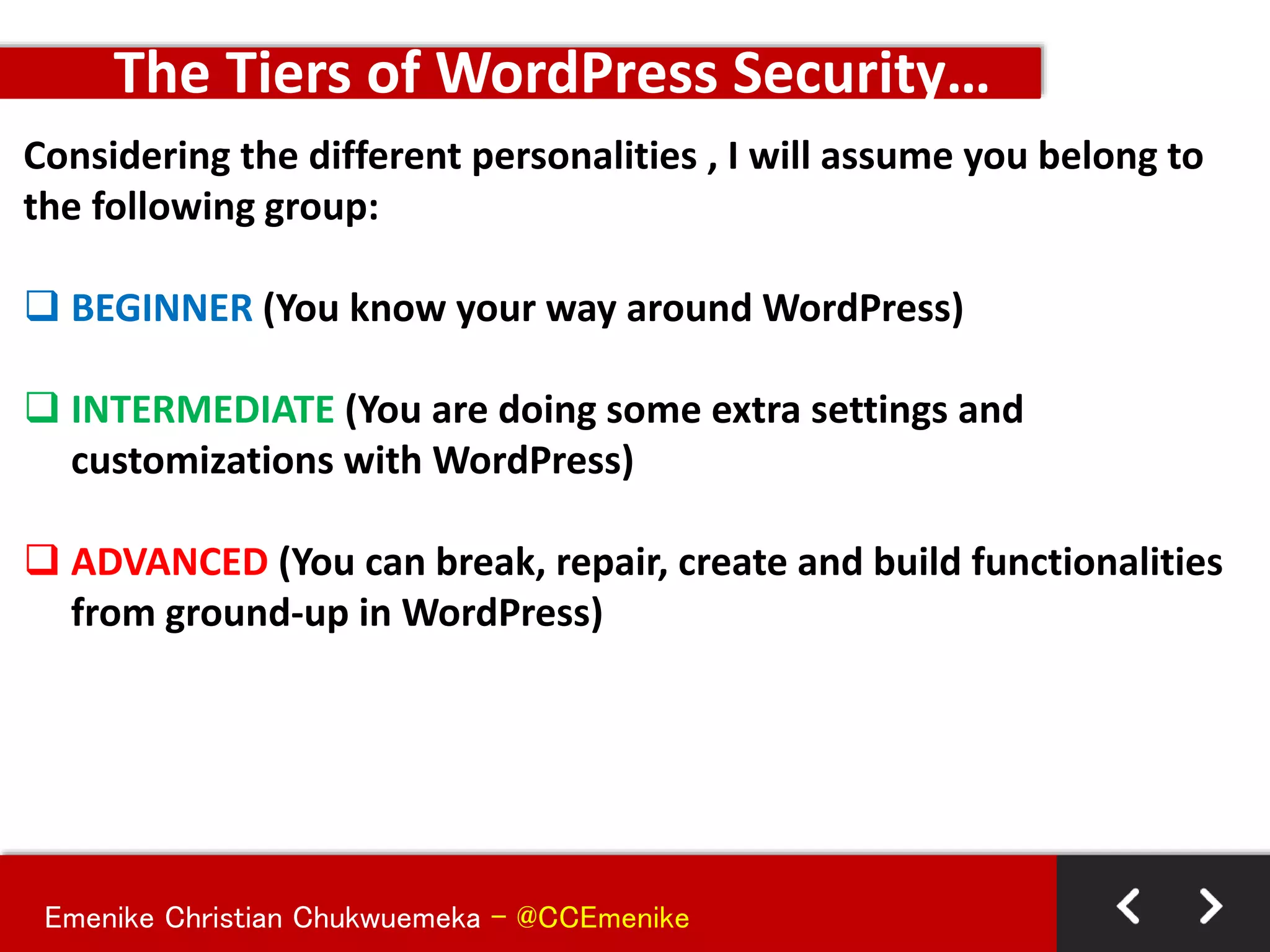 Emenike Christian Chukwuemeka - @CCEmenike
Considering the different personalities , I will assume you belong to
the following group:
 BEGINNER (You know your way around WordPress)
 INTERMEDIATE (You are doing some extra settings and
customizations with WordPress)
 ADVANCED (You can break, repair, create and build functionalities
from ground-up in WordPress)
The Tiers of WordPress Security…
 