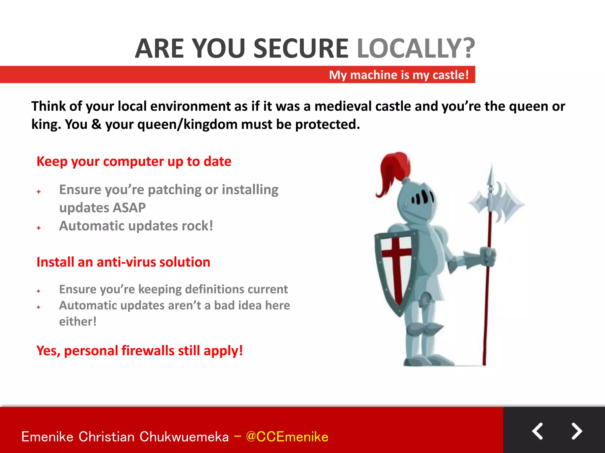 Keep your computer up to date
+ Ensure you’re patching or installing
updates ASAP
+ Automatic updates rock!
Install an anti-virus solution
+ Ensure you’re keeping definitions current
+ Automatic updates aren’t a bad idea here
either!
Yes, personal firewalls still apply!
My machine is my castle!
ARE YOU SECURE LOCALLY?
Think of your local environment as if it was a medieval castle and you’re the queen or
king. You & your queen/kingdom must be protected.
Emenike Christian Chukwuemeka - @CCEmenike
 