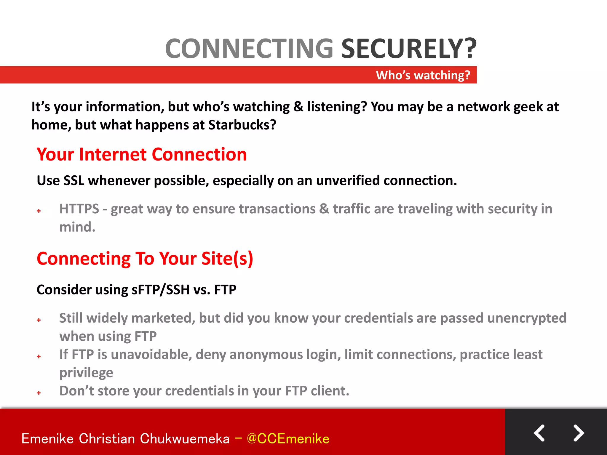 Your Internet Connection
Use SSL whenever possible, especially on an unverified connection.
+ HTTPS - great way to ensure transactions & traffic are traveling with security in
mind.
Connecting To Your Site(s)
Consider using sFTP/SSH vs. FTP
+ Still widely marketed, but did you know your credentials are passed unencrypted
when using FTP
+ If FTP is unavoidable, deny anonymous login, limit connections, practice least
privilege
+ Don’t store your credentials in your FTP client.
Who’s watching?
CONNECTING SECURELY?
It’s your information, but who’s watching & listening? You may be a network geek at
home, but what happens at Starbucks?
Emenike Christian Chukwuemeka - @CCEmenike
 