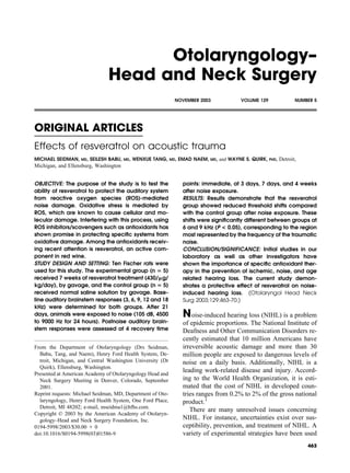 Otolaryngology–
                                Head and Neck Surgery
                                                                NOVEMBER 2003                  VOLUME 129                  NUMBER 5




ORIGINAL ARTICLES
Effects of resveratrol on acoustic trauma
MICHAEL SEIDMAN,   MD,   SEILESH BABU,   MD,   WENXUE TANG,   MD,   EMAD NAEM,   MD,   and WAYNE S. QUIRK,   PHD,   Detroit,
Michigan, and Ellensburg, Washington


OBJECTIVE: The purpose of the study is to test the                   points: immediate, at 3 days, 7 days, and 4 weeks
ability of resveratrol to protect the auditory system                after noise exposure.
from reactive oxygen species (ROS)-mediated                          RESULTS: Results demonstrate that the resveratrol
noise damage. Oxidative stress is mediated by                        group showed reduced threshold shifts compared
ROS, which are known to cause cellular and mo-                       with the control group after noise exposure. These
lecular damage. Interfering with this process, using                 shifts were signiﬁcantly different between groups at
ROS inhibitors/scavengers such as antioxidants has                   6 and 9 kHz (P < 0.05), corresponding to the region
shown promise in protecting speciﬁc systems from                     most represented by the frequency of the traumatic
oxidative damage. Among the antioxidants receiv-                     noise.
ing recent attention is resveratrol, an active com-                  CONCLUSION/SIGNIFICANCE: Initial studies in our
ponent in red wine.                                                  laboratory as well as other investigators have
STUDY DESIGN AND SETTING: Ten Fischer rats were                      shown the importance of speciﬁc antioxidant ther-
used for this study. The experimental group (n 5)                    apy in the prevention of ischemic, noise, and age
received 7 weeks of resveratrol treatment (430/ g/                   related hearing loss. The current study demon-
kg/day), by gavage, and the control group (n 5)                      strates a protective effect of resveratrol on noise-
received normal saline solution by gavage. Base-                     induced hearing loss. (Otolaryngol Head Neck
line auditory brainstem responses (3, 6, 9, 12 and 18                Surg 2003;129:463-70.)
kHz) were determined for both groups. After 21
days, animals were exposed to noise (105 dB, 4500                    N   oise-induced hearing loss (NIHL) is a problem
to 9000 Hz for 24 hours). Postnoise auditory brain-                  of epidemic proportions. The National Institute of
stem responses were assessed at 4 recovery time                      Deafness and Other Communication Disorders re-
                                                                     cently estimated that 10 million Americans have
From the Department of Otolaryngology (Drs Seidman,                  irreversible acoustic damage and more than 30
  Babu, Tang, and Naem), Henry Ford Health System, De-               million people are exposed to dangerous levels of
  troit, Michigan, and Central Washington University (Dr             noise on a daily basis. Additionally, NIHL is a
  Quirk), Ellensburg, Washington.
Presented at American Academy of Otolaryngology Head and
                                                                     leading work-related disease and injury. Accord-
  Neck Surgery Meeting in Denver, Colorado, September                ing to the World Health Organization, it is esti-
  2001.                                                              mated that the cost of NIHL in developed coun-
Reprint requests: Michael Seidman, MD, Department of Oto-            tries ranges from 0.2% to 2% of the gross national
  laryngology, Henry Ford Health System, One Ford Place,             product.1
  Detroit, MI 48202; e-mail, mseidma1@hfhs.com.
                                                                        There are many unresolved issues concerning
Copyright © 2003 by the American Academy of Otolaryn-
  gology–Head and Neck Surgery Foundation, Inc.                      NIHL. For instance, uncertainties exist over sus-
0194-5998/2003/$30.00 0                                              ceptibility, prevention, and treatment of NIHL. A
doi:10.1016/S0194-5998(03)01586-9                                    variety of experimental strategies have been used
                                                                                                                               463
 