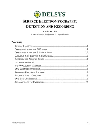 SURFACE ELECTROMYOGRAPHY:
                  DETECTION AND RECORDING
                                                  Carlo J. De Luca
                              © 2002 by DelSys Incorporated. All rights reserved.



CONTENTS
    GENERAL CONCERNS ................................................................................................... 2
    CHARACTERISTICS OF THE EMG SIGNAL ....................................................................... 2
    CHARACTERISTICS OF THE ELECTRICAL NOISE .............................................................. 3
    MAXIMIZING THE FIDELITY OF THE EMG SIGNAL ............................................................ 3
    ELECTRODE AND AMPLIFIER DESIGN ............................................................................. 4
    ELECTRODE GEOMETRY ............................................................................................... 6
    THE PARALLEL-BAR ELECTRODE ................................................................................... 7
    EMG ELECTRODE PLACEMENT ..................................................................................... 8
    REFERENCE ELECTRODE PLACEMENT ........................................................................... 9
    ELECTRICAL SAFETY CONCERNS ................................................................................... 9
    EMG SIGNAL PROCESSING ........................................................................................... 9
    APPLICATIONS OF THE EMG SIGNAL............................................................................ 10




© DelSys Incorporated                                                                                                   1
 