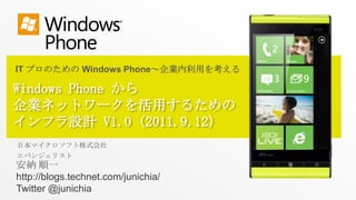 IT プロのための Windows Phone～企業内利用を考える Windows Phone から企業ネットワークを活用するためのインフラ設計 V1.0(2011.9.12) 日本マイクロソフト株式会社 エバンジェリスト 安納 順一 http://blogs.technet.com/junichia/ Twitter @junichia 