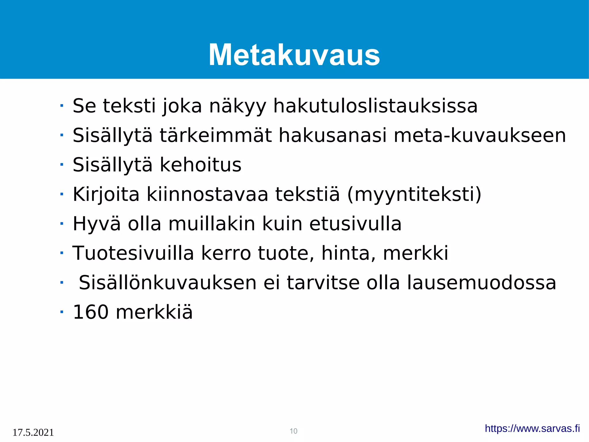 10
17.5.2021 https://www.sarvas.fi
Metakuvaus
 Se teksti joka näkyy hakutuloslistauksissa
 Sisällytä tärkeimmät hakusanasi meta-kuvaukseen
 Sisällytä kehoitus
 Kirjoita kiinnostavaa tekstiä (myyntiteksti)
 Hyvä olla muillakin kuin etusivulla
 Tuotesivuilla kerro tuote, hinta, merkki
 Sisällönkuvauksen ei tarvitse olla lausemuodossa
 160 merkkiä
 