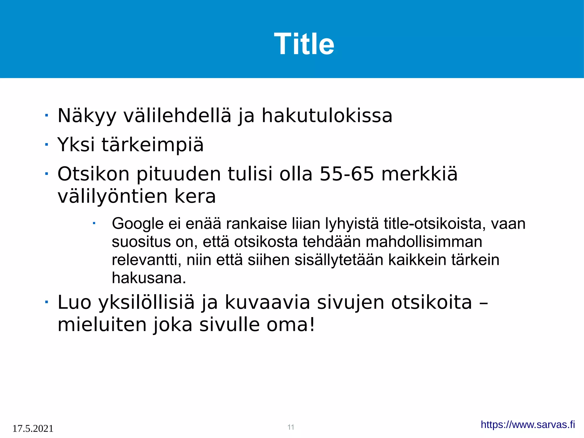 11
17.5.2021 https://www.sarvas.fi
Title
 Näkyy välilehdellä ja hakutulokissa
 Yksi tärkeimpiä
 Otsikon pituuden tulisi olla 55-65 merkkiä
välilyöntien kera
 Google ei enää rankaise liian lyhyistä title-otsikoista, vaan
suositus on, että otsikosta tehdään mahdollisimman
relevantti, niin että siihen sisällytetään kaikkein tärkein
hakusana.
 Luo yksilöllisiä ja kuvaavia sivujen otsikoita –
mieluiten joka sivulle oma!
 