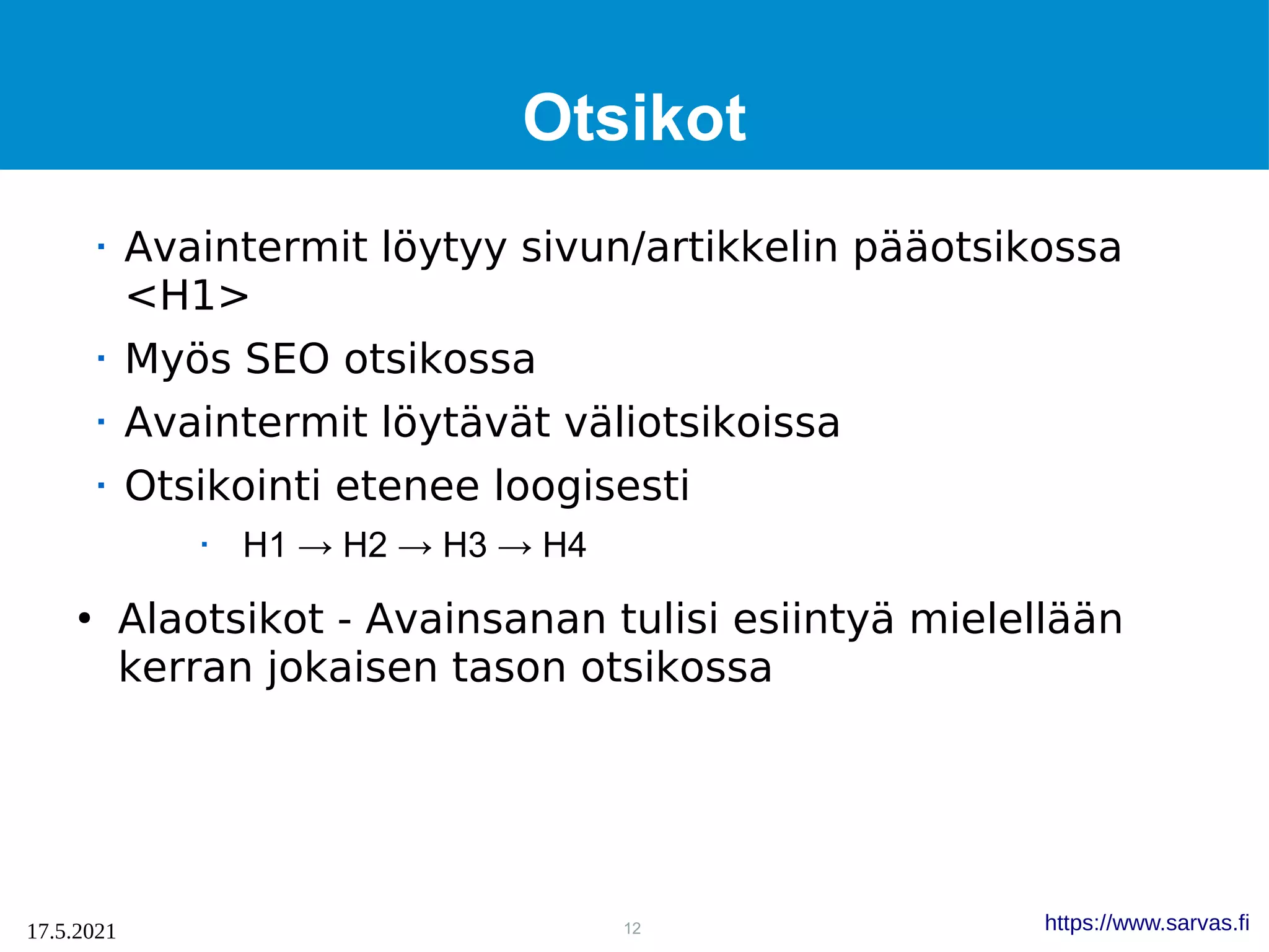 12
17.5.2021 https://www.sarvas.fi
Otsikot
 Avaintermit löytyy sivun/artikkelin pääotsikossa
<H1>
 Myös SEO otsikossa
 Avaintermit löytävät väliotsikoissa
 Otsikointi etenee loogisesti
 H1 → H2 → H3 → H4
●
Alaotsikot - Avainsanan tulisi esiintyä mielellään
kerran jokaisen tason otsikossa
 
