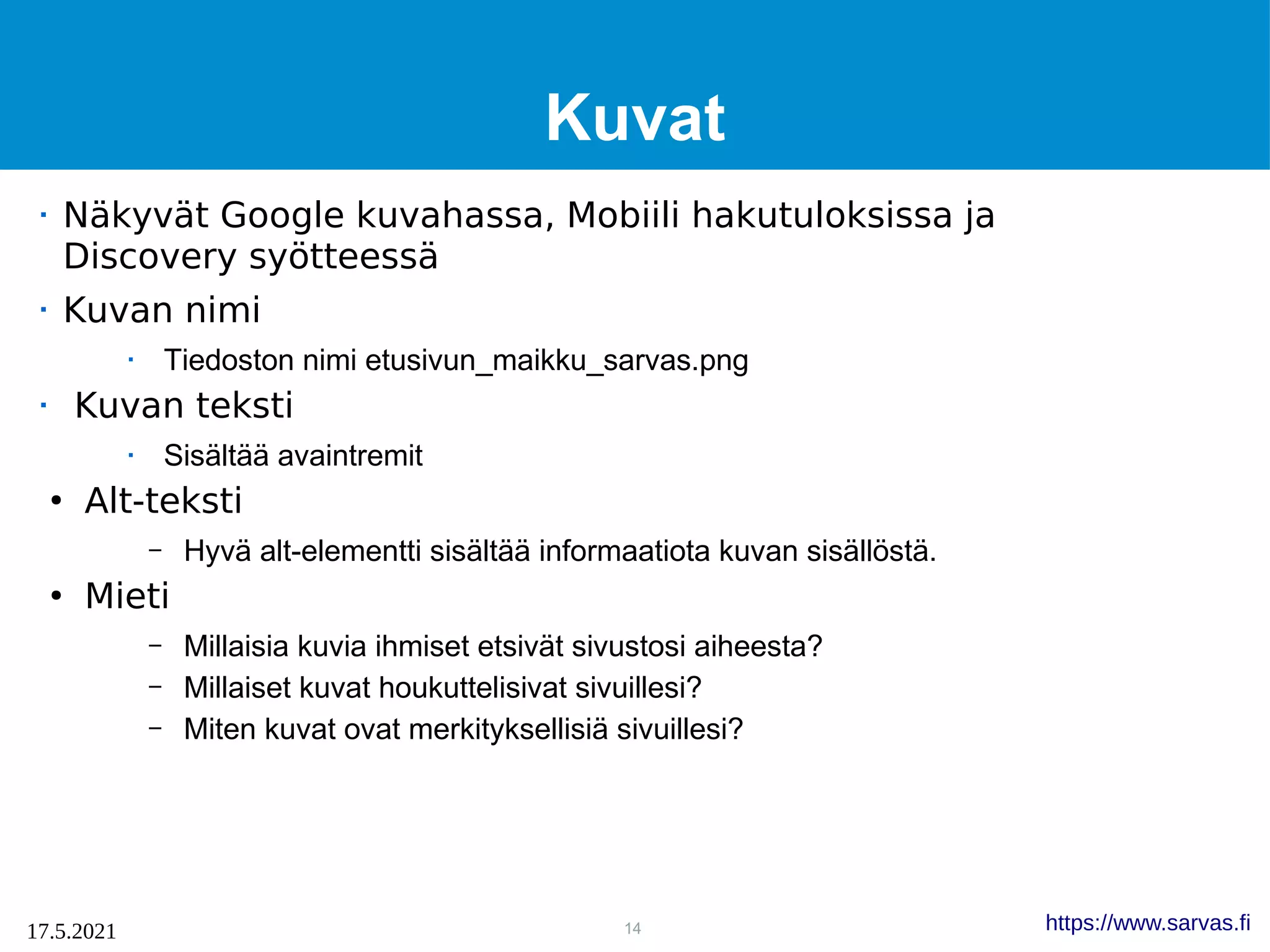 14
17.5.2021 https://www.sarvas.fi
Kuvat
 Näkyvät Google kuvahassa, Mobiili hakutuloksissa ja
Discovery syötteessä
 Kuvan nimi
 Tiedoston nimi etusivun_maikku_sarvas.png
 Kuvan teksti
 Sisältää avaintremit
●
Alt-teksti
– Hyvä alt-elementti sisältää informaatiota kuvan sisällöstä.
●
Mieti
– Millaisia kuvia ihmiset etsivät sivustosi aiheesta?
– Millaiset kuvat houkuttelisivat sivuillesi?
– Miten kuvat ovat merkityksellisiä sivuillesi?
 