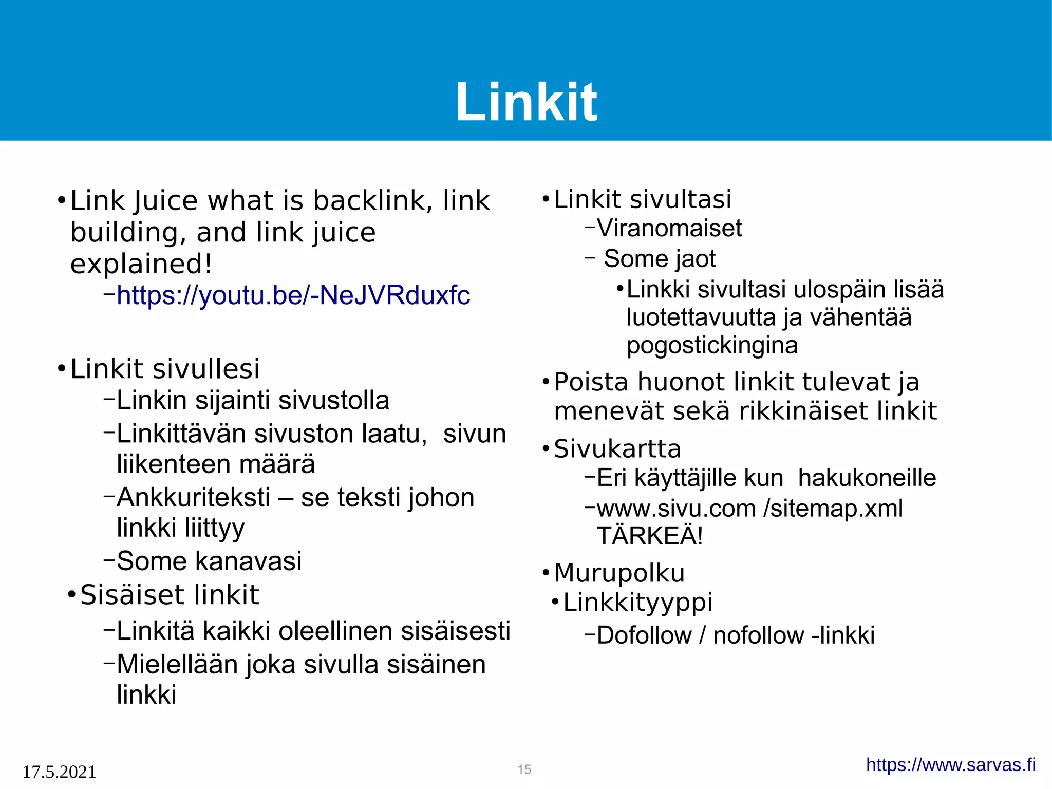 15
17.5.2021 https://www.sarvas.fi
Linkit
●
Link Juice what is backlink, link
building, and link juice
explained!
–https://youtu.be/-NeJVRduxfc
●
Linkit sivullesi
–Linkin sijainti sivustolla
–Linkittävän sivuston laatu, sivun
liikenteen määrä
–Ankkuriteksti – se teksti johon
linkki liittyy
–Some kanavasi
●
Sisäiset linkit
–Linkitä kaikki oleellinen sisäisesti
–Mielellään joka sivulla sisäinen
linkki
●
Linkit sivultasi
–Viranomaiset
– Some jaot
●
Linkki sivultasi ulospäin lisää
luotettavuutta ja vähentää
pogostickingina
●
Poista huonot linkit tulevat ja
menevät sekä rikkinäiset linkit
●
Sivukartta
–Eri käyttäjille kun hakukoneille
–www.sivu.com /sitemap.xml
TÄRKEÄ!
●
Murupolku
●
Linkkityyppi
–Dofollow / nofollow -linkki
 
