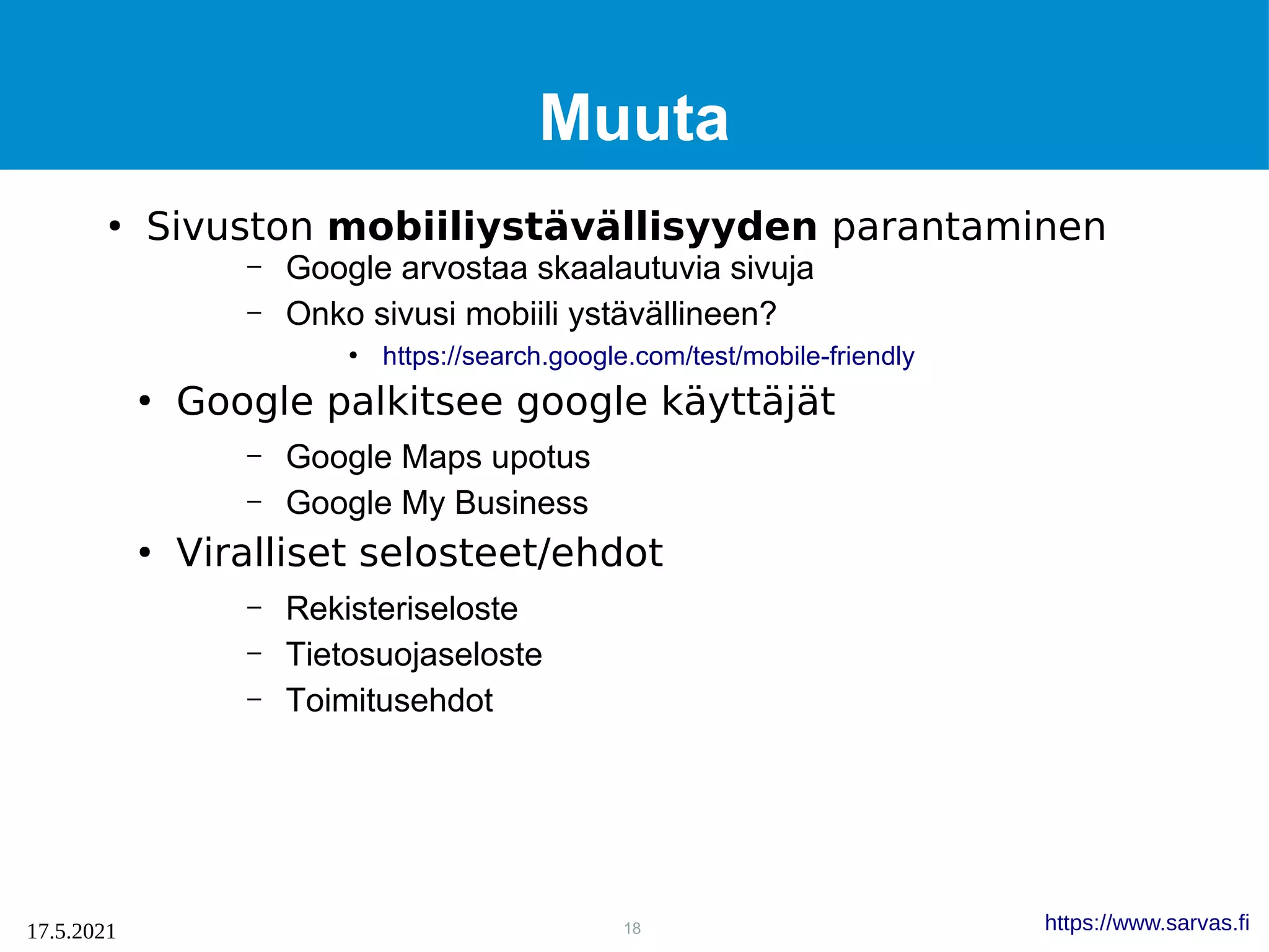 18
17.5.2021 https://www.sarvas.fi
Muuta
●
Sivuston mobiiliystävällisyyden parantaminen
– Google arvostaa skaalautuvia sivuja
– Onko sivusi mobiili ystävällineen?
●
https://search.google.com/test/mobile-friendly
●
Google palkitsee google käyttäjät
– Google Maps upotus
– Google My Business
●
Viralliset selosteet/ehdot
– Rekisteriseloste
– Tietosuojaseloste
– Toimitusehdot
 