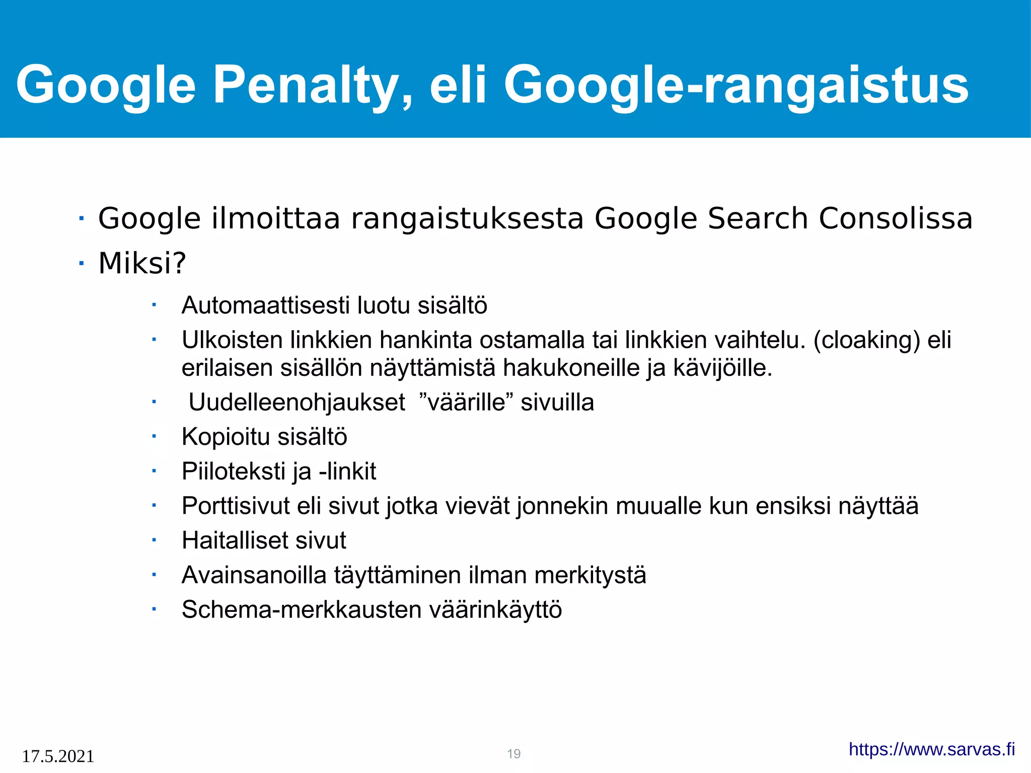 19
17.5.2021 https://www.sarvas.fi
Google Penalty, eli Google-rangaistus
 Google ilmoittaa rangaistuksesta Google Search Consolissa
 Miksi?
 Automaattisesti luotu sisältö
 Ulkoisten linkkien hankinta ostamalla tai linkkien vaihtelu. (cloaking) eli
erilaisen sisällön näyttämistä hakukoneille ja kävijöille.
 Uudelleenohjaukset ”väärille” sivuilla
 Kopioitu sisältö
 Piiloteksti ja -linkit
 Porttisivut eli sivut jotka vievät jonnekin muualle kun ensiksi näyttää
 Haitalliset sivut
 Avainsanoilla täyttäminen ilman merkitystä
 Schema-merkkausten väärinkäyttö
 